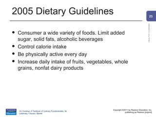2005 Dietary Guidelines                                                                                 23




                                                                                                HEALTHY COOKING
   Consumer a wide variety of foods. Limit added
    sugar, solid fats, alcoholic beverages
   Control calorie intake
   Be physically active every day
   Increase daily intake of fruits, vegetables, whole
    grains, nonfat dairy products




                                                          Copyright ©2011 by Pearson Education, Inc.
    On Cooking: A Textbook of Culinary Fundamentals, 5e
                                                                      publishing as Pearson [imprint]
    Labensky • Hause • Martel
 