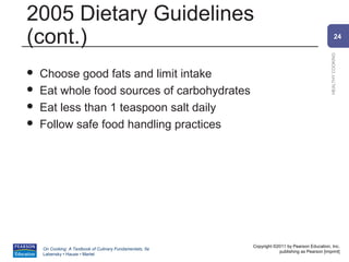 2005 Dietary Guidelines
(cont.)                                                                                                 24




                                                                                                HEALTHY COOKING
   Choose good fats and limit intake
   Eat whole food sources of carbohydrates
   Eat less than 1 teaspoon salt daily
   Follow safe food handling practices




                                                          Copyright ©2011 by Pearson Education, Inc.
    On Cooking: A Textbook of Culinary Fundamentals, 5e
                                                                      publishing as Pearson [imprint]
    Labensky • Hause • Martel
 
