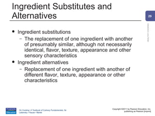 Ingredient Substitutes and
Alternatives                                                                                            29




                                                                                                HEALTHY COOKING
   Ingredient substitutions
     – The replacement of one ingredient with another
       of presumably similar, although not necessarily
       identical, flavor, texture, appearance and other
       sensory characteristics
   Ingredient alternatives
     – Replacement of one ingredient with another of
       different flavor, texture, appearance or other
       characteristics




                                                          Copyright ©2011 by Pearson Education, Inc.
    On Cooking: A Textbook of Culinary Fundamentals, 5e
                                                                      publishing as Pearson [imprint]
    Labensky • Hause • Martel
 