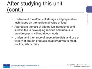 After studying this unit
(cont.)                                                                                                    3




                                                                                             HEALTHY COOKING
 –    Understand the effects of storage and preparation
      techniques on the nutritional value of food
 –    Appreciate the use of alternative ingredients and
      substitutes in developing recipes and menus to
      provide guests with nutritious foods
 –    Understand the range of vegetarian diets and use a
      variety of protein products as alternatives to meat,
      poultry, fish or dairy




                                                       Copyright ©2011 by Pearson Education, Inc.
 On Cooking: A Textbook of Culinary Fundamentals, 5e
                                                                   publishing as Pearson [imprint]
 Labensky • Hause • Martel
 