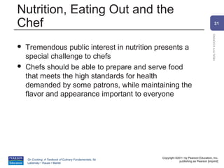 Nutrition, Eating Out and the
Chef                                                                                                    31




                                                                                                HEALTHY COOKING
   Tremendous public interest in nutrition presents a
    special challenge to chefs
   Chefs should be able to prepare and serve food
    that meets the high standards for health
    demanded by some patrons, while maintaining the
    flavor and appearance important to everyone




                                                          Copyright ©2011 by Pearson Education, Inc.
    On Cooking: A Textbook of Culinary Fundamentals, 5e
                                                                      publishing as Pearson [imprint]
    Labensky • Hause • Martel
 