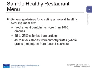 Sample Healthy Restaurant
Menu                                                                                                    32




                                                                                                HEALTHY COOKING
   General guidelines for creating an overall healthy
    3-course meal are:
     – meal should contain no more than 1000
       calories
     – 15 to 25% calories from protein
     – 45 to 65% calories from carbohydrates (whole
       grains and sugars from natural sources)




                                                          Copyright ©2011 by Pearson Education, Inc.
    On Cooking: A Textbook of Culinary Fundamentals, 5e
                                                                      publishing as Pearson [imprint]
    Labensky • Hause • Martel
 