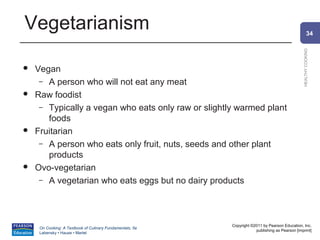 Vegetarianism                                                                                            34




                                                                                                 HEALTHY COOKING
   Vegan
     – A person who will not eat any meat
   Raw foodist
     – Typically a vegan who eats only raw or slightly warmed plant
       foods
   Fruitarian
     – A person who eats only fruit, nuts, seeds and other plant
       products
   Ovo-vegetarian
     – A vegetarian who eats eggs but no dairy products




                                                           Copyright ©2011 by Pearson Education, Inc.
     On Cooking: A Textbook of Culinary Fundamentals, 5e
                                                                       publishing as Pearson [imprint]
     Labensky • Hause • Martel
 