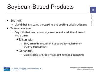 Soybean-Based Products                                                                                           36




                                                                                                         HEALTHY COOKING
   Soy “milk”
     – Liquid that is created by soaking and cooking dried soybeans
   Tofu or bean curd
     – Soy milk that has been coagulated or cultured, then formed
       into a cake
              Silken           tofu
                     –   Silky smooth texture and appearance suitable for
                         creamy substances
              Cotton            tofu
                     –   Solid blocks in three styles: soft, firm and extra firm



                                                                   Copyright ©2011 by Pearson Education, Inc.
     On Cooking: A Textbook of Culinary Fundamentals, 5e
                                                                               publishing as Pearson [imprint]
     Labensky • Hause • Martel
 