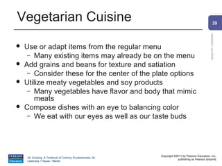 Vegetarian Cuisine                                                                                      39




                                                                                                HEALTHY COOKING
   Use or adapt items from the regular menu
     – Many existing items may already be on the menu
   Add grains and beans for texture and satiation
     – Consider these for the center of the plate options
   Utilize meaty vegetables and soy products
     – Many vegetables have flavor and body that mimic
       meats
   Compose dishes with an eye to balancing color
     – We eat with our eyes as well as our taste buds




                                                          Copyright ©2011 by Pearson Education, Inc.
    On Cooking: A Textbook of Culinary Fundamentals, 5e
                                                                      publishing as Pearson [imprint]
    Labensky • Hause • Martel
 