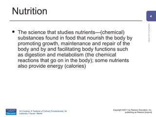 Nutrition                                                                                                     4




                                                                                                HEALTHY COOKING
   The science that studies nutrients—(chemical)
    substances found in food that nourish the body by
    promoting growth, maintenance and repair of the
    body and by and facilitating body functions such
    as digestion and metabolism (the chemical
    reactions that go on in the body); some nutrients
    also provide energy (calories)




                                                          Copyright ©2011 by Pearson Education, Inc.
    On Cooking: A Textbook of Culinary Fundamentals, 5e
                                                                      publishing as Pearson [imprint]
    Labensky • Hause • Martel
 
