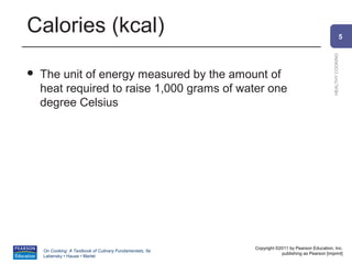 Calories (kcal)                                                                                               5




                                                                                                HEALTHY COOKING
   The unit of energy measured by the amount of
    heat required to raise 1,000 grams of water one
    degree Celsius




                                                          Copyright ©2011 by Pearson Education, Inc.
    On Cooking: A Textbook of Culinary Fundamentals, 5e
                                                                      publishing as Pearson [imprint]
    Labensky • Hause • Martel
 