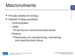 Macronutrients                                                                                                9




                                                                                                HEALTHY COOKING
   Provide calories for energy
   Needed in large quantities
     – Carbohydrates
     – Lipids
        Fats found in animal and plant foods
     – Proteins
        Necessary for manufacturing, maintaining
          and repairing body tissue



                                                          Copyright ©2011 by Pearson Education, Inc.
    On Cooking: A Textbook of Culinary Fundamentals, 5e
                                                                      publishing as Pearson [imprint]
    Labensky • Hause • Martel
 