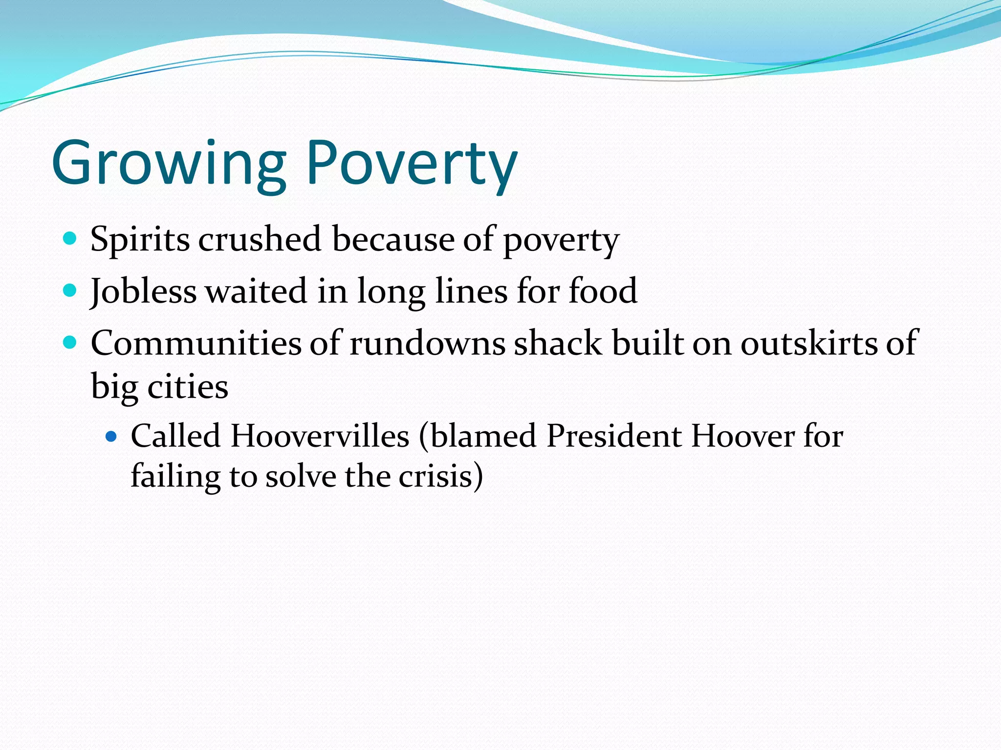 Growing Poverty
 Spirits crushed because of poverty
 Jobless waited in long lines for food
 Communities of rundowns shack built on outskirts of
  big cities
   Called Hoovervilles (blamed President Hoover for
    failing to solve the crisis)
 