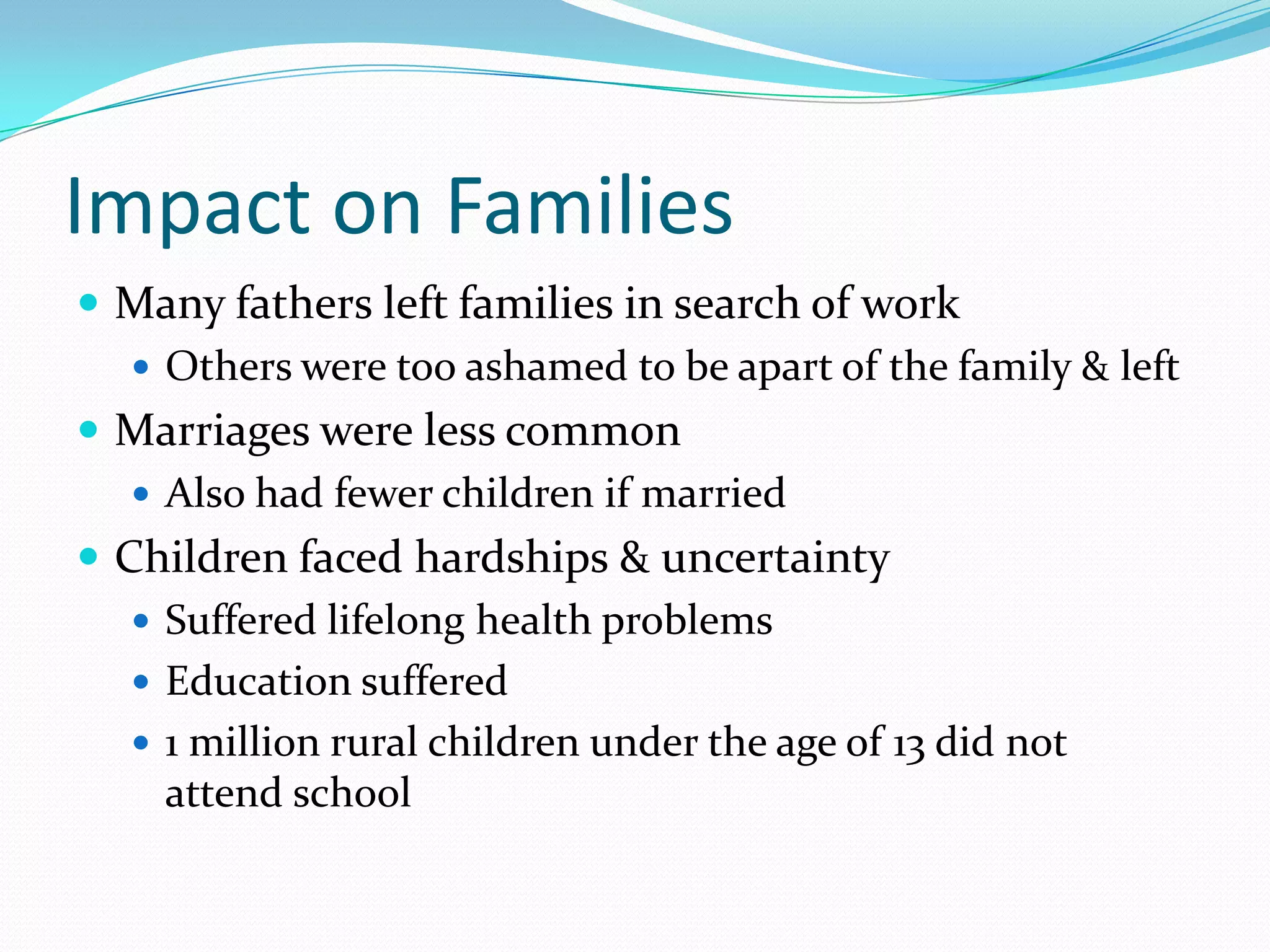 Impact on Families
 Many fathers left families in search of work
    Others were too ashamed to be apart of the family & left
 Marriages were less common
    Also had fewer children if married
 Children faced hardships & uncertainty
    Suffered lifelong health problems
    Education suffered
    1 million rural children under the age of 13 did not
     attend school
 