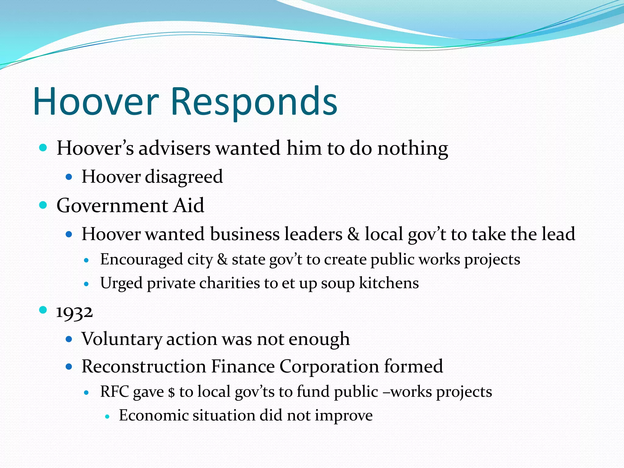 Hoover Responds
 Hoover’s advisers wanted him to do nothing
    Hoover disagreed
 Government Aid
    Hoover wanted business leaders & local gov’t to take the lead
        Encouraged city & state gov’t to create public works projects
        Urged private charities to et up soup kitchens
 1932
    Voluntary action was not enough
    Reconstruction Finance Corporation formed
        RFC gave $ to local gov’ts to fund public –works projects
          Economic situation did not improve
 