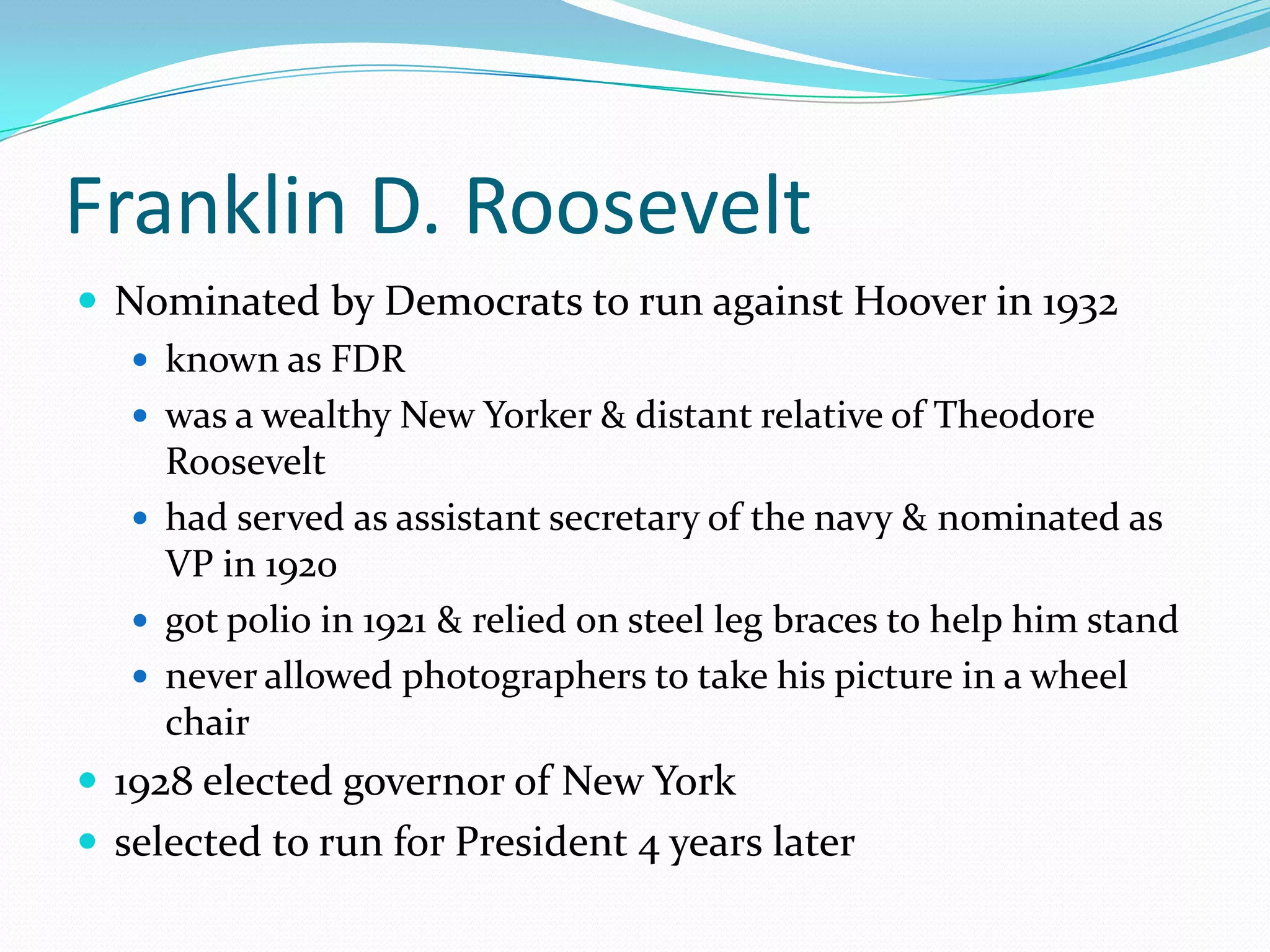 Franklin D. Roosevelt
 Nominated by Democrats to run against Hoover in 1932
    known as FDR
    was a wealthy New Yorker & distant relative of Theodore
     Roosevelt
    had served as assistant secretary of the navy & nominated as
     VP in 1920
    got polio in 1921 & relied on steel leg braces to help him stand
    never allowed photographers to take his picture in a wheel
     chair
 1928 elected governor of New York
 selected to run for President 4 years later
 