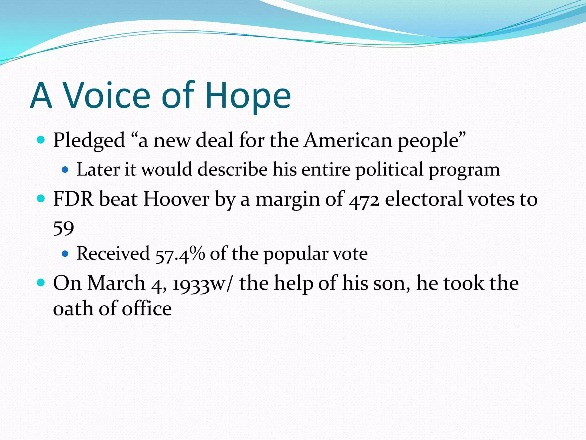 A Voice of Hope
 Pledged “a new deal for the American people”
    Later it would describe his entire political program
 FDR beat Hoover by a margin of 472 electoral votes to
 59
   Received 57.4% of the popular vote
 On March 4, 1933w/ the help of his son, he took the
 oath of office
 