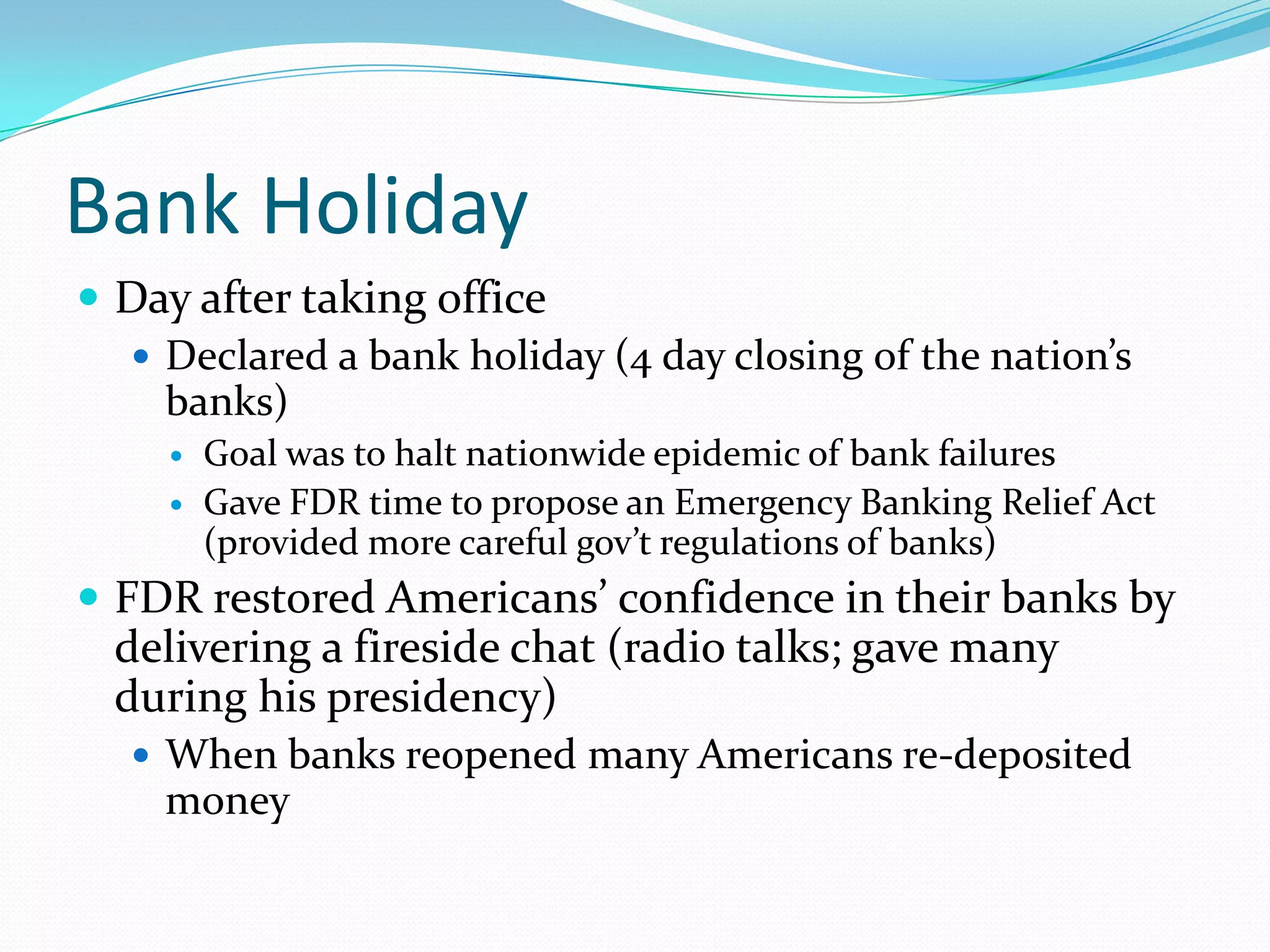 Bank Holiday
 Day after taking office
   Declared a bank holiday (4 day closing of the nation’s
    banks)
        Goal was to halt nationwide epidemic of bank failures
        Gave FDR time to propose an Emergency Banking Relief Act
         (provided more careful gov’t regulations of banks)
 FDR restored Americans’ confidence in their banks by
  delivering a fireside chat (radio talks; gave many
  during his presidency)
    When banks reopened many Americans re-deposited
    money
 