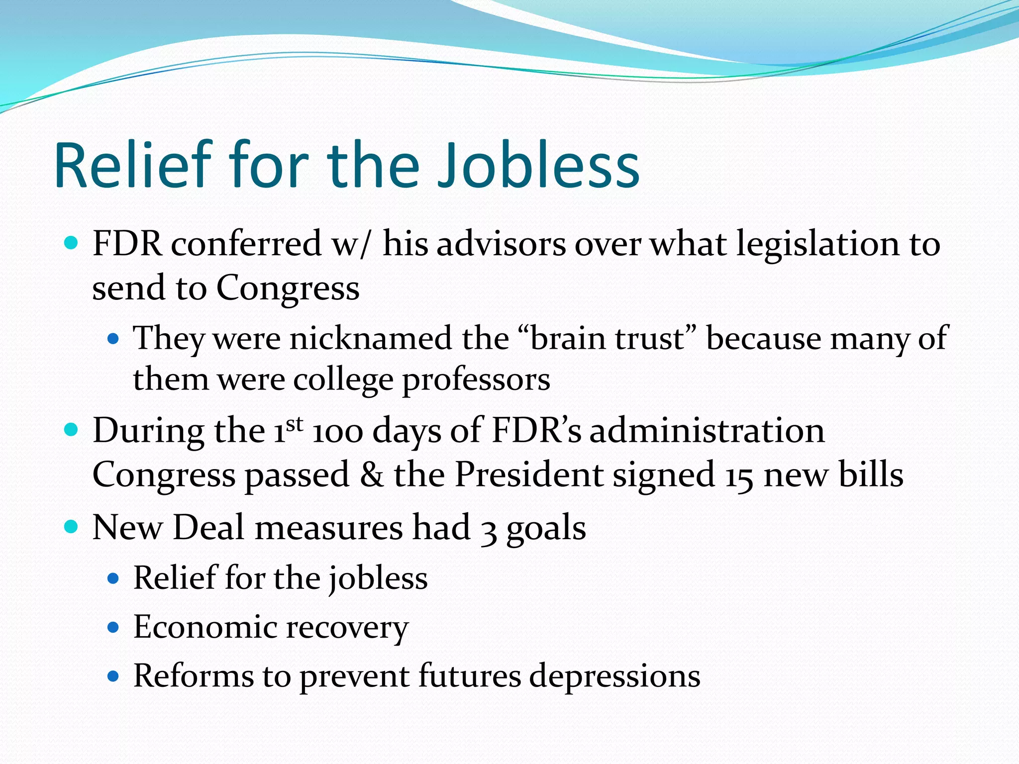 Relief for the Jobless
 FDR conferred w/ his advisors over what legislation to
 send to Congress
   They were nicknamed the “brain trust” because many of
    them were college professors
 During the 1st 100 days of FDR’s administration
  Congress passed & the President signed 15 new bills
 New Deal measures had 3 goals
   Relief for the jobless
   Economic recovery
   Reforms to prevent futures depressions
 