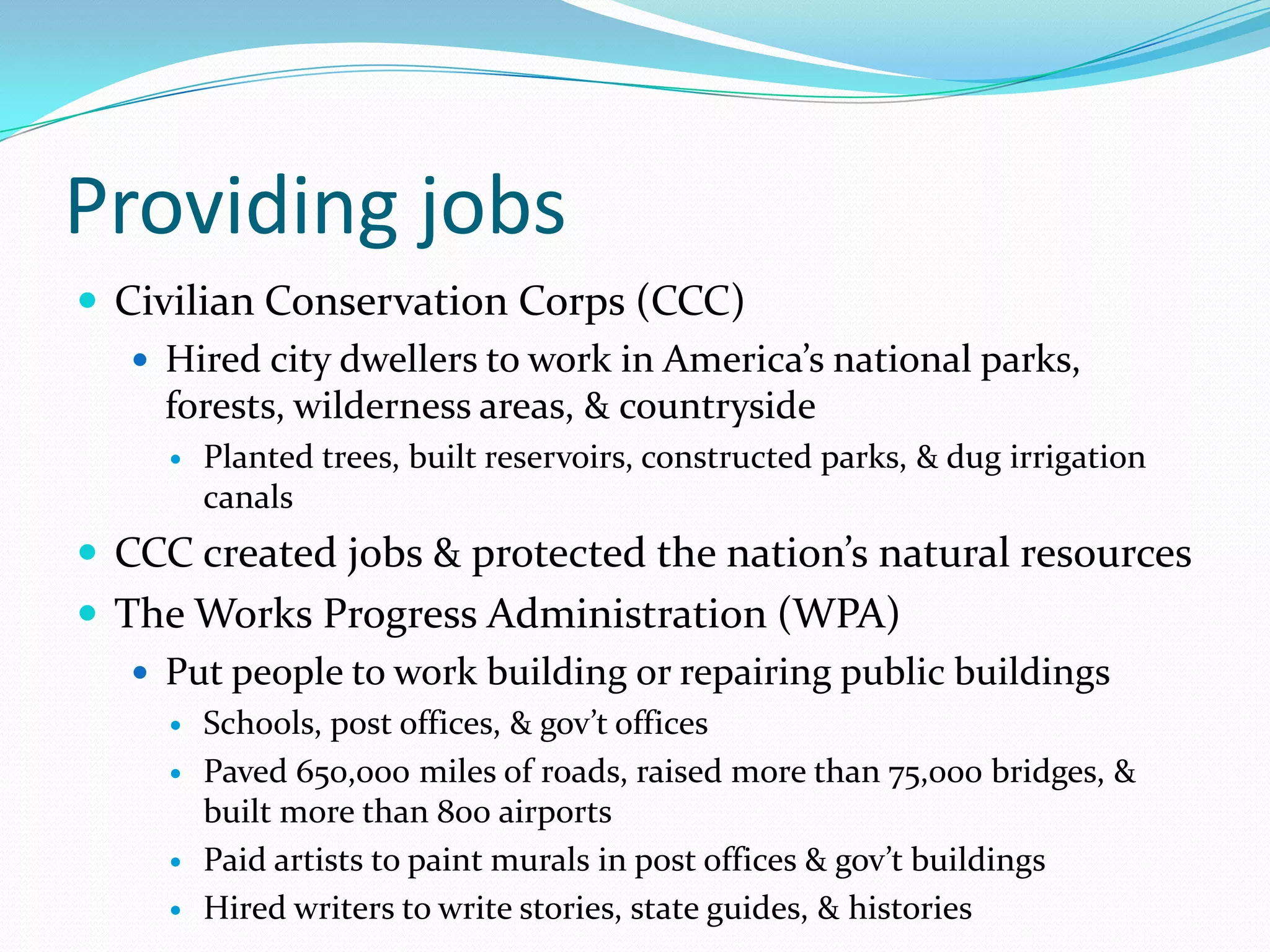 Providing jobs
 Civilian Conservation Corps (CCC)
    Hired city dwellers to work in America’s national parks,
     forests, wilderness areas, & countryside
        Planted trees, built reservoirs, constructed parks, & dug irrigation
         canals
 CCC created jobs & protected the nation’s natural resources
 The Works Progress Administration (WPA)
    Put people to work building or repairing public buildings
        Schools, post offices, & gov’t offices
        Paved 650,000 miles of roads, raised more than 75,000 bridges, &
         built more than 800 airports
        Paid artists to paint murals in post offices & gov’t buildings
        Hired writers to write stories, state guides, & histories
 