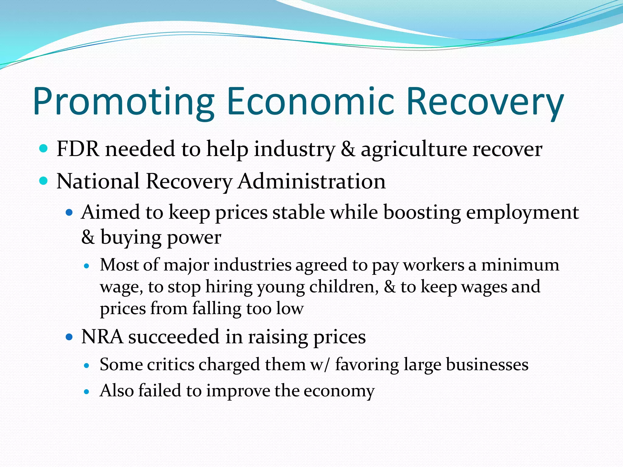 Promoting Economic Recovery
 FDR needed to help industry & agriculture recover
 National Recovery Administration
   Aimed to keep prices stable while boosting employment
    & buying power
       Most of major industries agreed to pay workers a minimum
        wage, to stop hiring young children, & to keep wages and
        prices from falling too low
   NRA succeeded in raising prices
       Some critics charged them w/ favoring large businesses
       Also failed to improve the economy
 