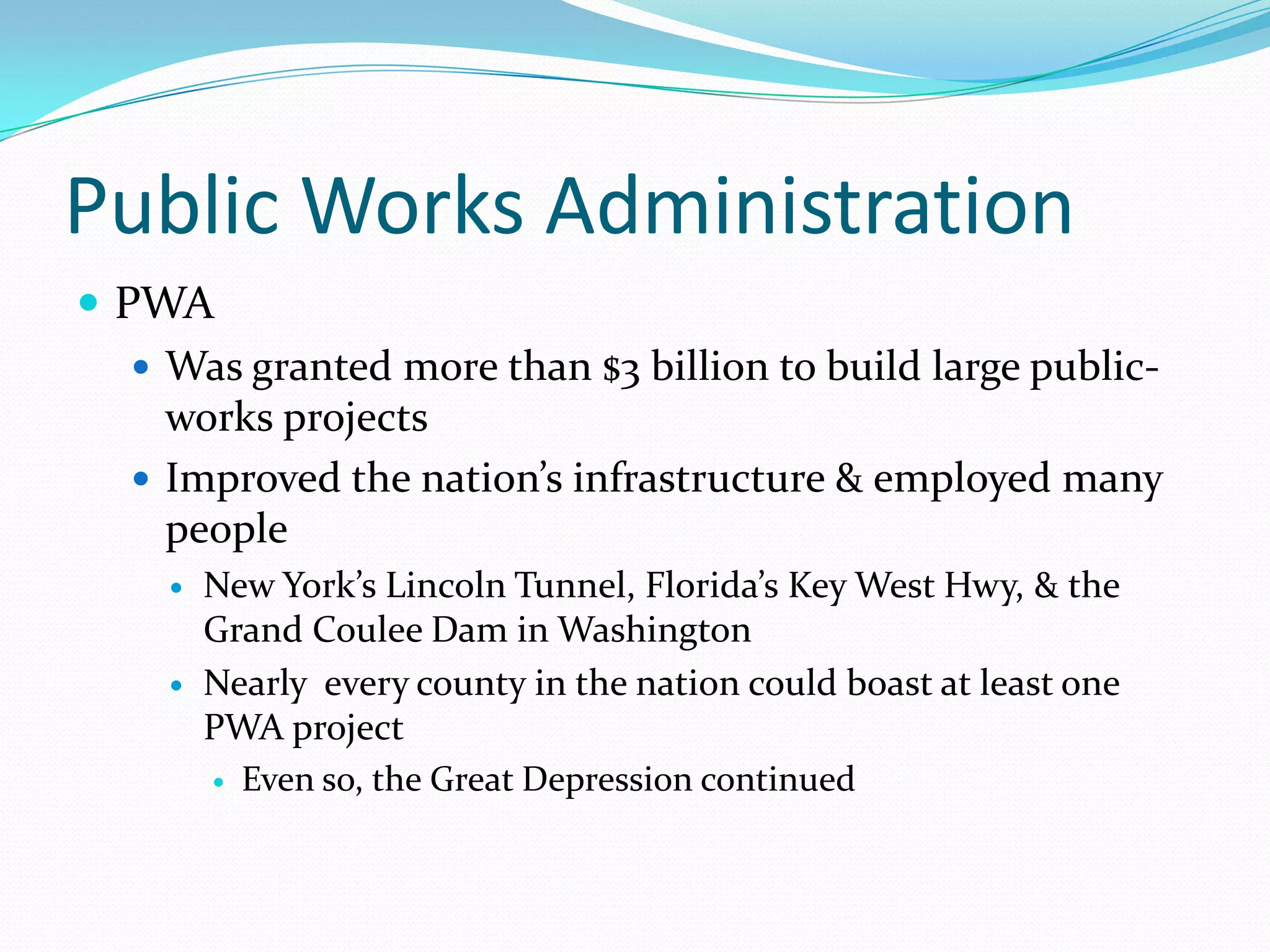 Public Works Administration
 PWA
    Was granted more than $3 billion to build large public-
     works projects
    Improved the nation’s infrastructure & employed many
     people
        New York’s Lincoln Tunnel, Florida’s Key West Hwy, & the
         Grand Coulee Dam in Washington
        Nearly every county in the nation could boast at least one
         PWA project
          Even so, the Great Depression continued
 