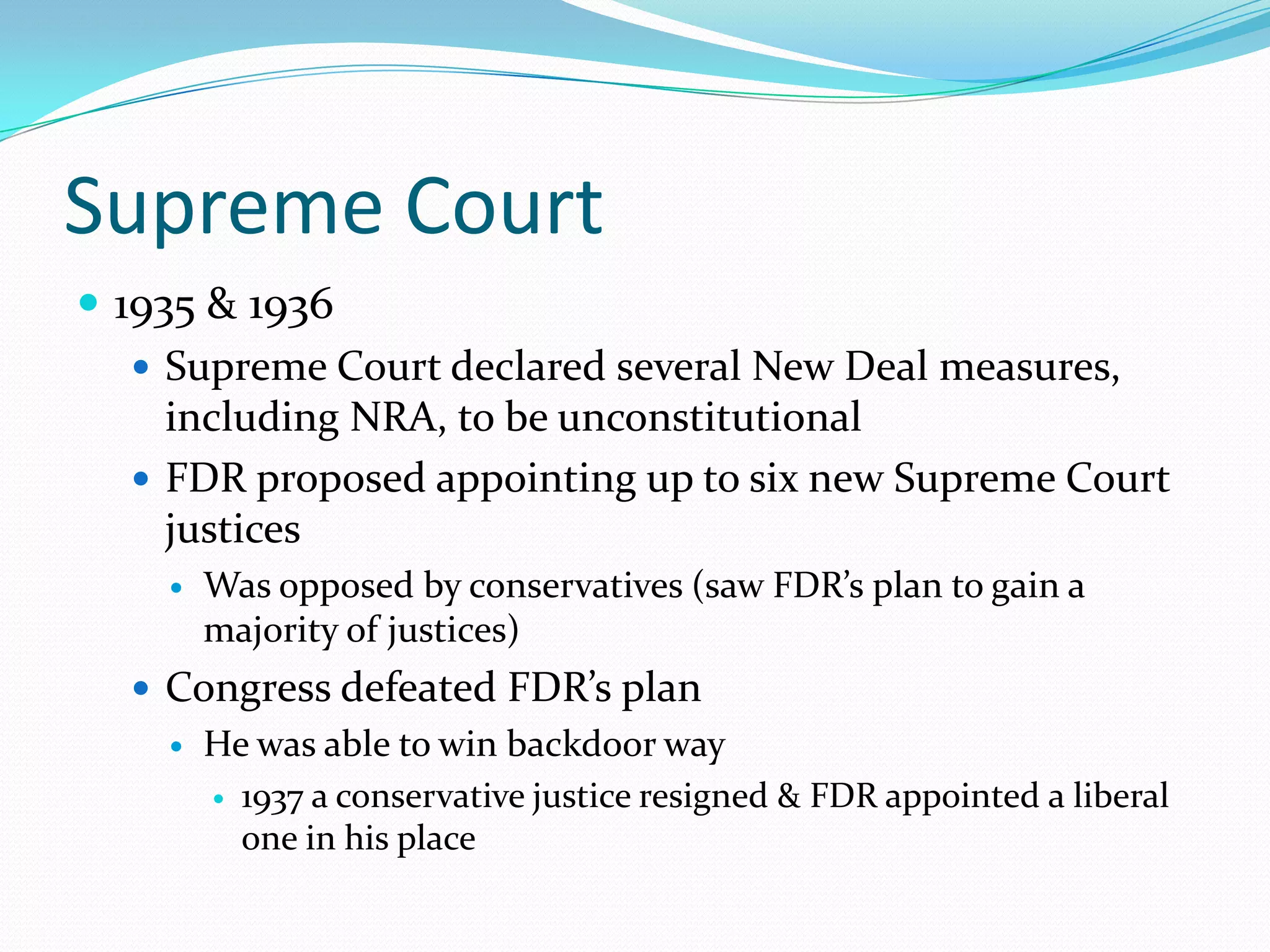 Supreme Court
 1935 & 1936
    Supreme Court declared several New Deal measures,
     including NRA, to be unconstitutional
    FDR proposed appointing up to six new Supreme Court
     justices
       Was opposed by conservatives (saw FDR’s plan to gain a
        majority of justices)
   Congress defeated FDR’s plan
       He was able to win backdoor way
         1937 a conservative justice resigned & FDR appointed a liberal
          one in his place
 