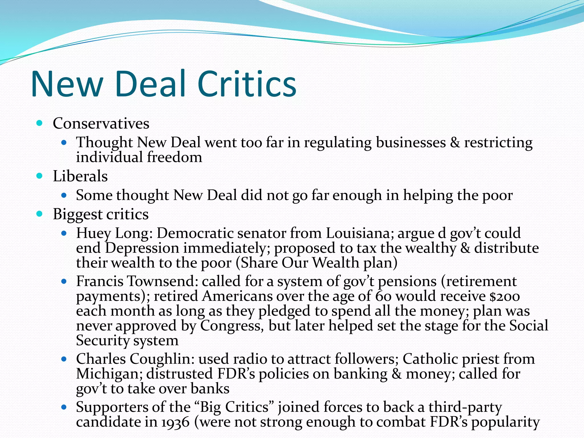 New Deal Critics
 Conservatives
    Thought New Deal went too far in regulating businesses & restricting
     individual freedom
 Liberals
    Some thought New Deal did not go far enough in helping the poor
 Biggest critics
    Huey Long: Democratic senator from Louisiana; argue d gov’t could
     end Depression immediately; proposed to tax the wealthy & distribute
     their wealth to the poor (Share Our Wealth plan)
    Francis Townsend: called for a system of gov’t pensions (retirement
     payments); retired Americans over the age of 60 would receive $200
     each month as long as they pledged to spend all the money; plan was
     never approved by Congress, but later helped set the stage for the Social
     Security system
    Charles Coughlin: used radio to attract followers; Catholic priest from
     Michigan; distrusted FDR’s policies on banking & money; called for
     gov’t to take over banks
    Supporters of the “Big Critics” joined forces to back a third-party
     candidate in 1936 (were not strong enough to combat FDR’s popularity
 
