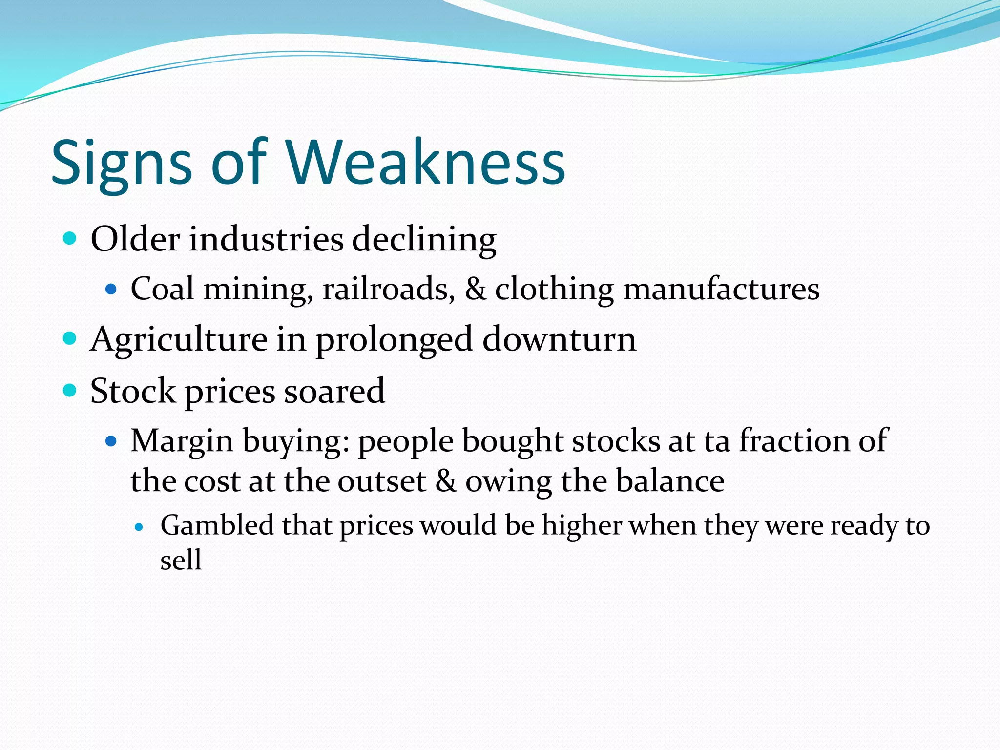 Signs of Weakness
 Older industries declining
    Coal mining, railroads, & clothing manufactures
 Agriculture in prolonged downturn
 Stock prices soared
    Margin buying: people bought stocks at ta fraction of
     the cost at the outset & owing the balance
        Gambled that prices would be higher when they were ready to
         sell
 