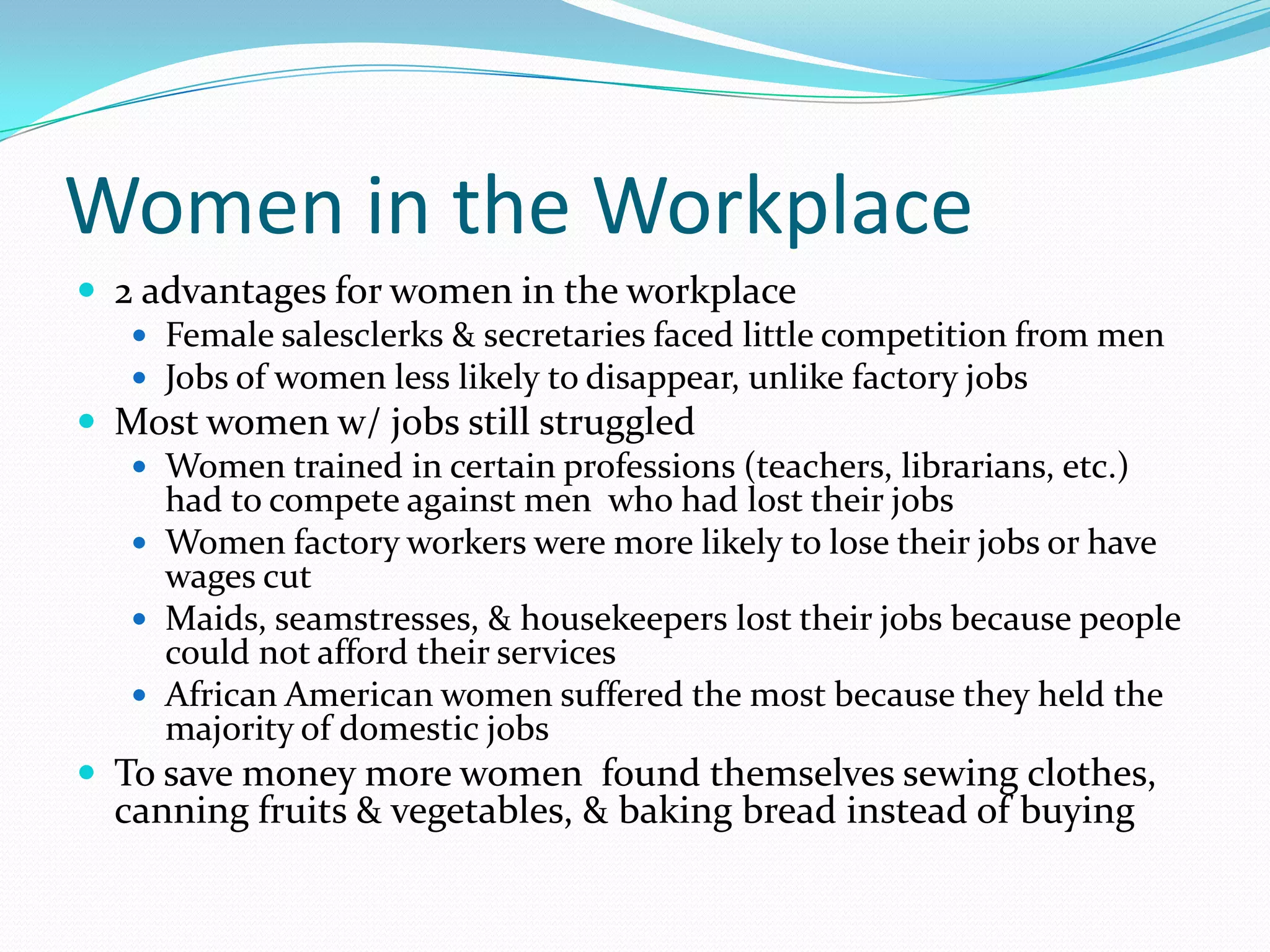 Women in the Workplace
 2 advantages for women in the workplace
    Female salesclerks & secretaries faced little competition from men
    Jobs of women less likely to disappear, unlike factory jobs
 Most women w/ jobs still struggled
    Women trained in certain professions (teachers, librarians, etc.)
     had to compete against men who had lost their jobs
    Women factory workers were more likely to lose their jobs or have
     wages cut
    Maids, seamstresses, & housekeepers lost their jobs because people
     could not afford their services
    African American women suffered the most because they held the
     majority of domestic jobs
 To save money more women found themselves sewing clothes,
  canning fruits & vegetables, & baking bread instead of buying
 