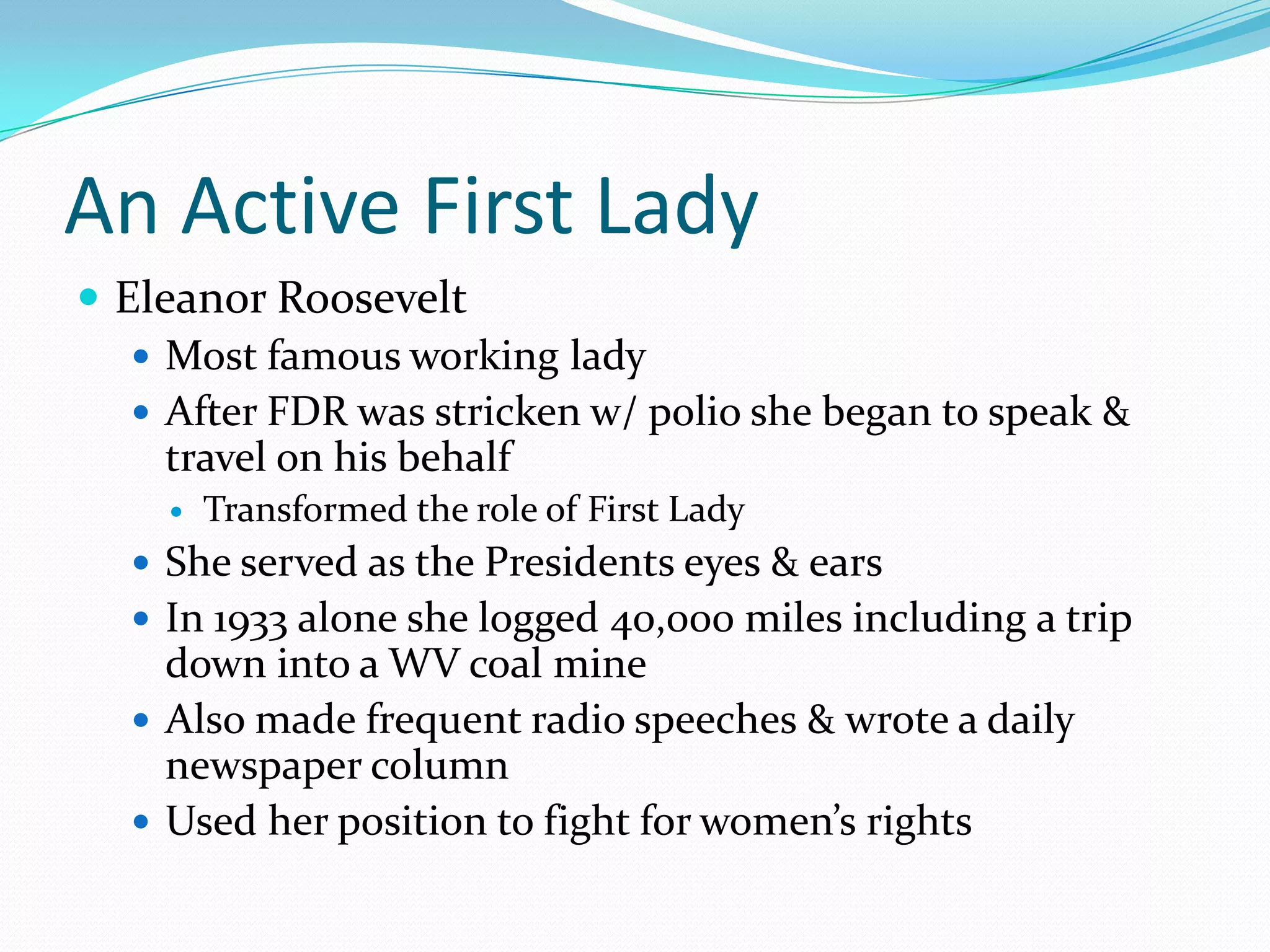An Active First Lady
 Eleanor Roosevelt
    Most famous working lady
    After FDR was stricken w/ polio she began to speak &
     travel on his behalf
        Transformed the role of First Lady
   She served as the Presidents eyes & ears
   In 1933 alone she logged 40,000 miles including a trip
    down into a WV coal mine
   Also made frequent radio speeches & wrote a daily
    newspaper column
   Used her position to fight for women’s rights
 