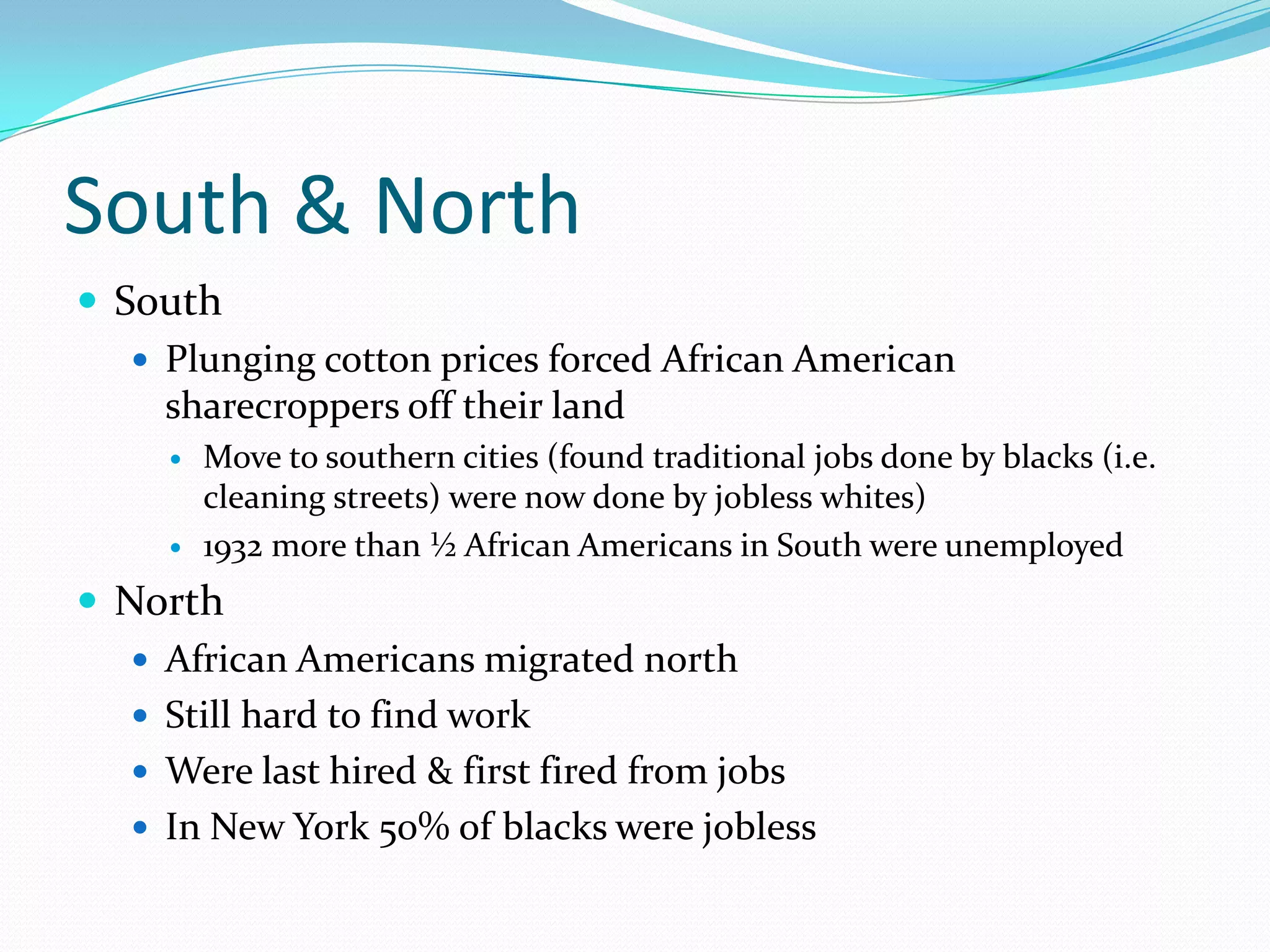 South & North
 South
    Plunging cotton prices forced African American
     sharecroppers off their land
        Move to southern cities (found traditional jobs done by blacks (i.e.
         cleaning streets) were now done by jobless whites)
        1932 more than ½ African Americans in South were unemployed
 North
    African Americans migrated north
    Still hard to find work
    Were last hired & first fired from jobs
    In New York 50% of blacks were jobless
 