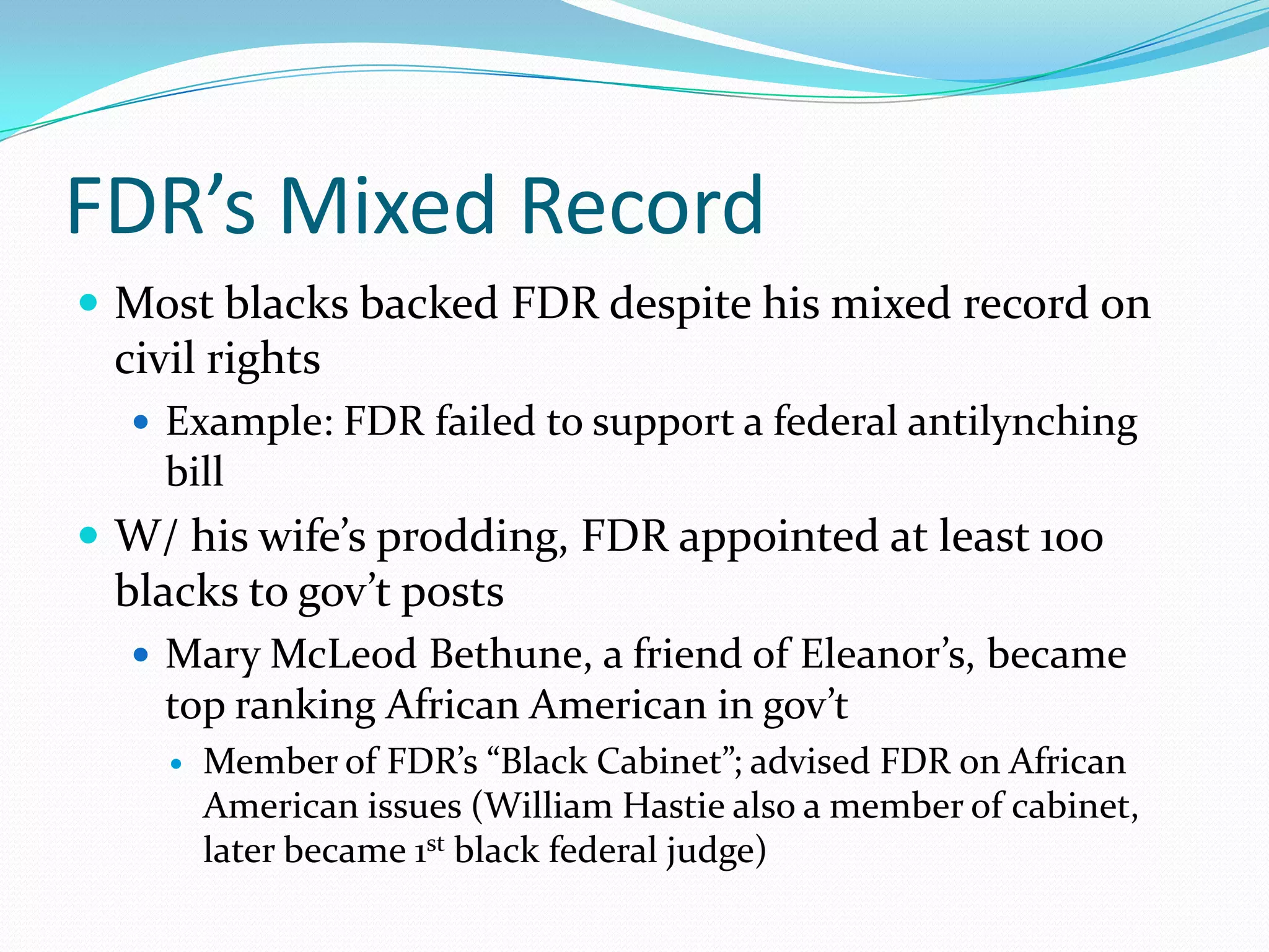 FDR’s Mixed Record
 Most blacks backed FDR despite his mixed record on
 civil rights
   Example: FDR failed to support a federal antilynching
    bill
 W/ his wife’s prodding, FDR appointed at least 100
 blacks to gov’t posts
   Mary McLeod Bethune, a friend of Eleanor’s, became
    top ranking African American in gov’t
       Member of FDR’s “Black Cabinet”; advised FDR on African
        American issues (William Hastie also a member of cabinet,
        later became 1st black federal judge)
 