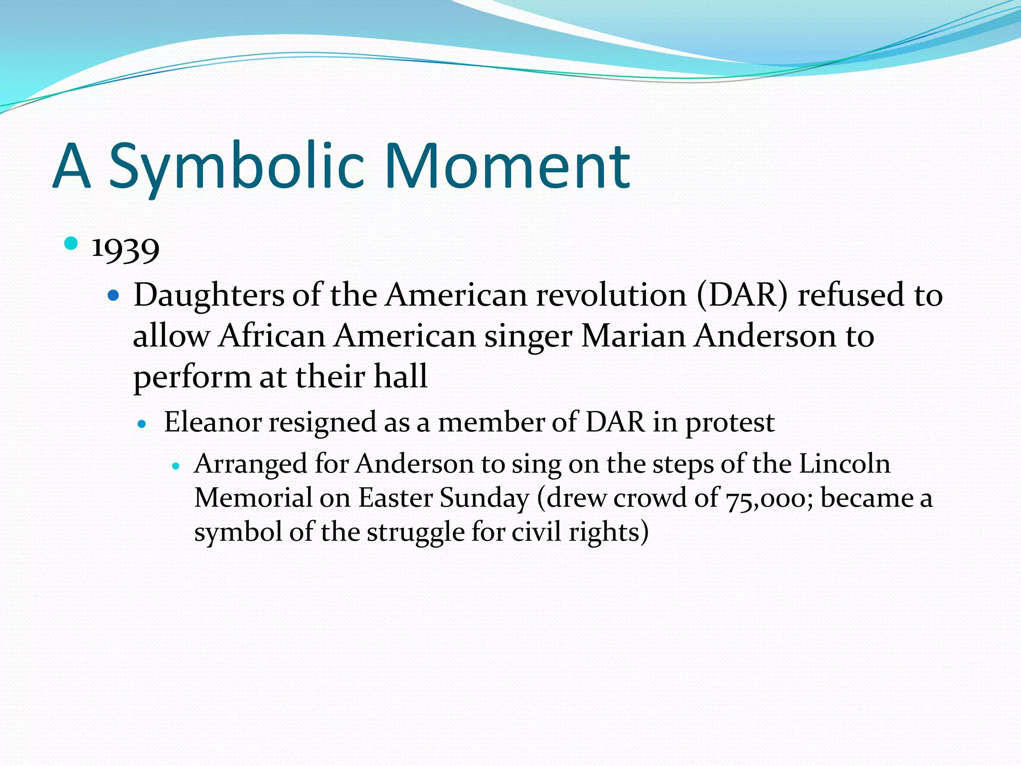 A Symbolic Moment
 1939
    Daughters of the American revolution (DAR) refused to
     allow African American singer Marian Anderson to
     perform at their hall
       Eleanor resigned as a member of DAR in protest
         Arranged for Anderson to sing on the steps of the Lincoln
          Memorial on Easter Sunday (drew crowd of 75,000; became a
          symbol of the struggle for civil rights)
 