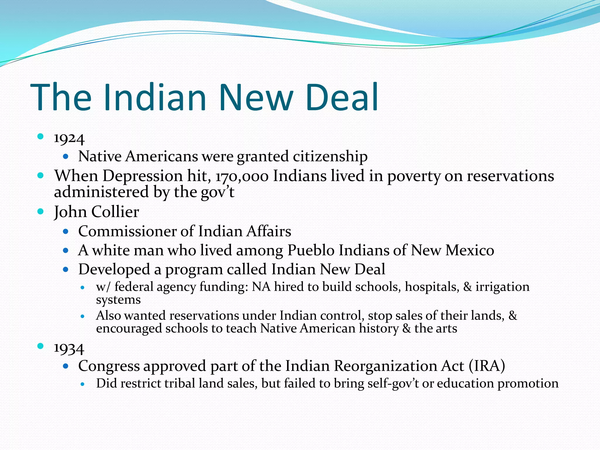 The Indian New Deal
 1924
    Native Americans were granted citizenship
 When Depression hit, 170,000 Indians lived in poverty on reservations
  administered by the gov’t
 John Collier
    Commissioner of Indian Affairs
    A white man who lived among Pueblo Indians of New Mexico
    Developed a program called Indian New Deal
      w/ federal agency funding: NA hired to build schools, hospitals, & irrigation
       systems
      Also wanted reservations under Indian control, stop sales of their lands, &
       encouraged schools to teach Native American history & the arts
 1934
    Congress approved part of the Indian Reorganization Act (IRA)
         Did restrict tribal land sales, but failed to bring self-gov’t or education promotion
 