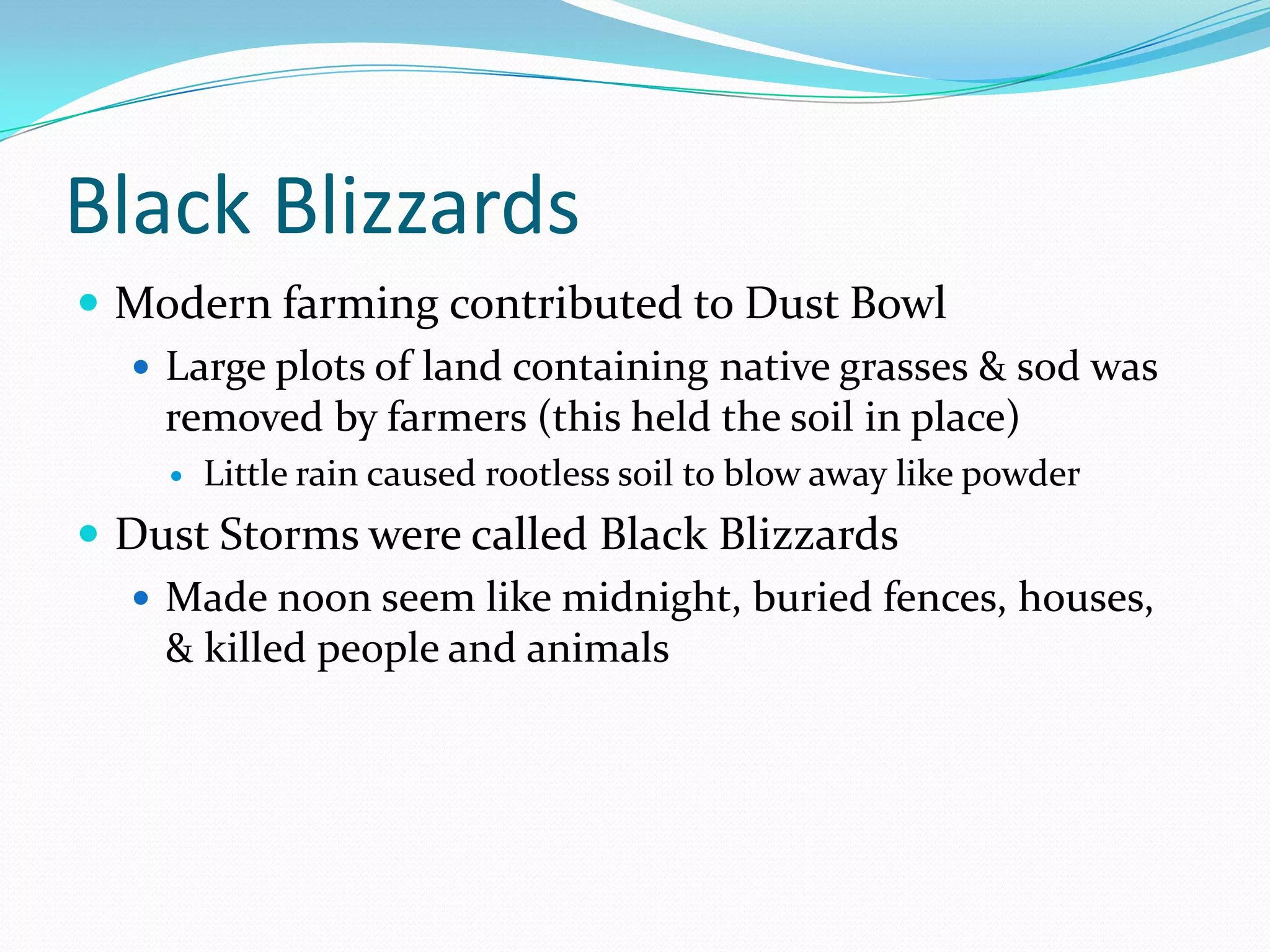 Black Blizzards
 Modern farming contributed to Dust Bowl
   Large plots of land containing native grasses & sod was
    removed by farmers (this held the soil in place)
        Little rain caused rootless soil to blow away like powder
 Dust Storms were called Black Blizzards
   Made noon seem like midnight, buried fences, houses,
    & killed people and animals
 