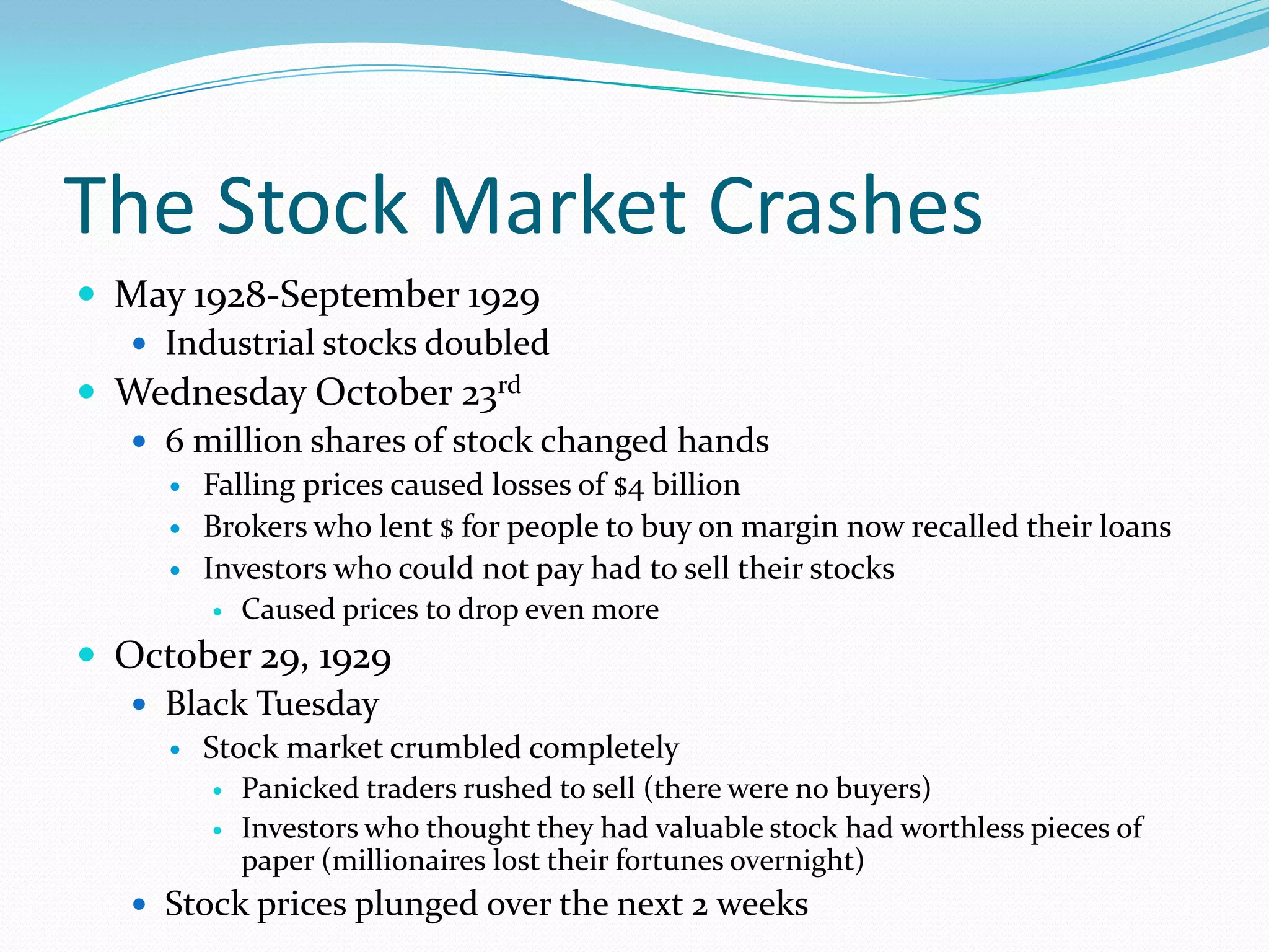 The Stock Market Crashes
 May 1928-September 1929
   Industrial stocks doubled
 Wednesday October 23rd
   6 million shares of stock changed hands
        Falling prices caused losses of $4 billion
        Brokers who lent $ for people to buy on margin now recalled their loans
        Investors who could not pay had to sell their stocks
            Caused prices to drop even more
 October 29, 1929
    Black Tuesday
        Stock market crumbled completely
            Panicked traders rushed to sell (there were no buyers)
            Investors who thought they had valuable stock had worthless pieces of
             paper (millionaires lost their fortunes overnight)
    Stock prices plunged over the next 2 weeks
 