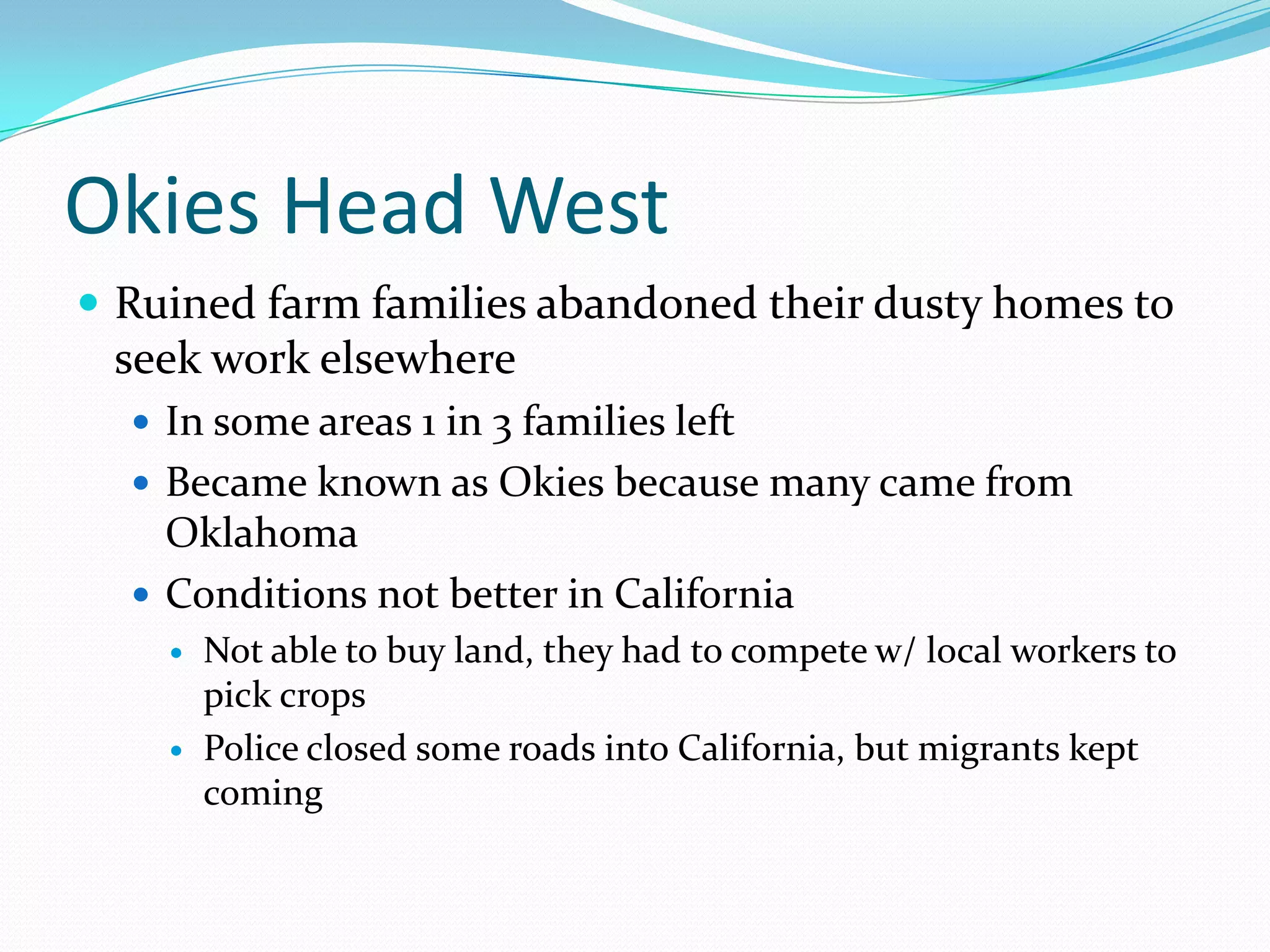 Okies Head West
 Ruined farm families abandoned their dusty homes to
 seek work elsewhere
   In some areas 1 in 3 families left
   Became known as Okies because many came from
    Oklahoma
   Conditions not better in California
       Not able to buy land, they had to compete w/ local workers to
        pick crops
       Police closed some roads into California, but migrants kept
        coming
 