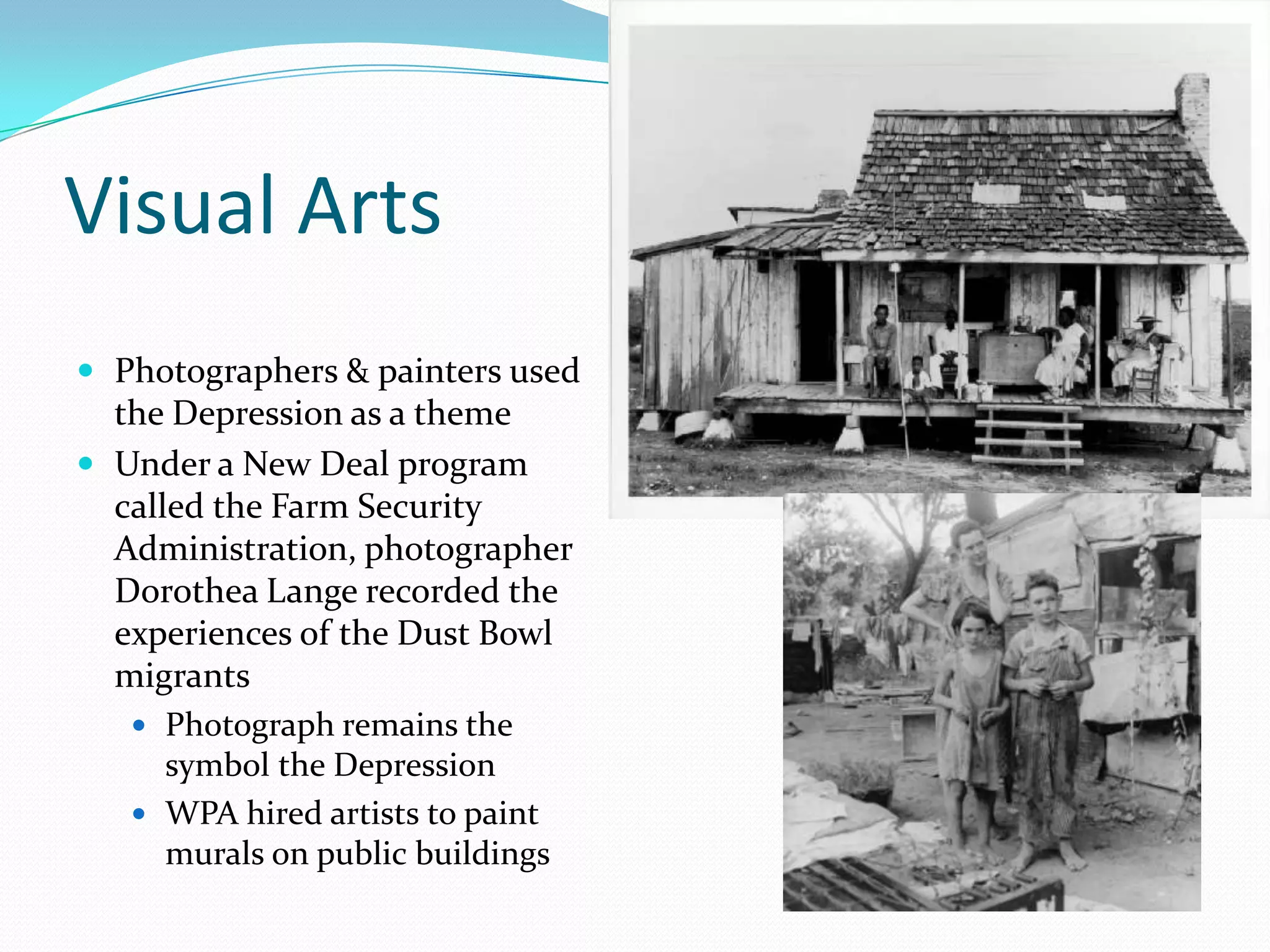 Visual Arts
 Photographers & painters used
  the Depression as a theme
 Under a New Deal program
  called the Farm Security
  Administration, photographer
  Dorothea Lange recorded the
  experiences of the Dust Bowl
  migrants
    Photograph remains the
     symbol the Depression
    WPA hired artists to paint
     murals on public buildings
 