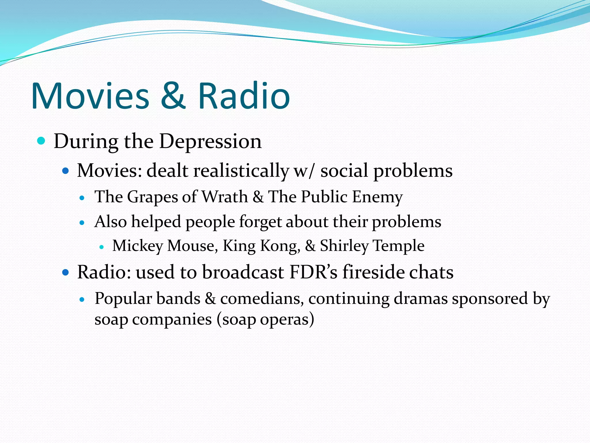Movies & Radio
 During the Depression
   Movies: dealt realistically w/ social problems
        The Grapes of Wrath & The Public Enemy
        Also helped people forget about their problems
          Mickey Mouse, King Kong, & Shirley Temple

    Radio: used to broadcast FDR’s fireside chats
        Popular bands & comedians, continuing dramas sponsored by
         soap companies (soap operas)
 
