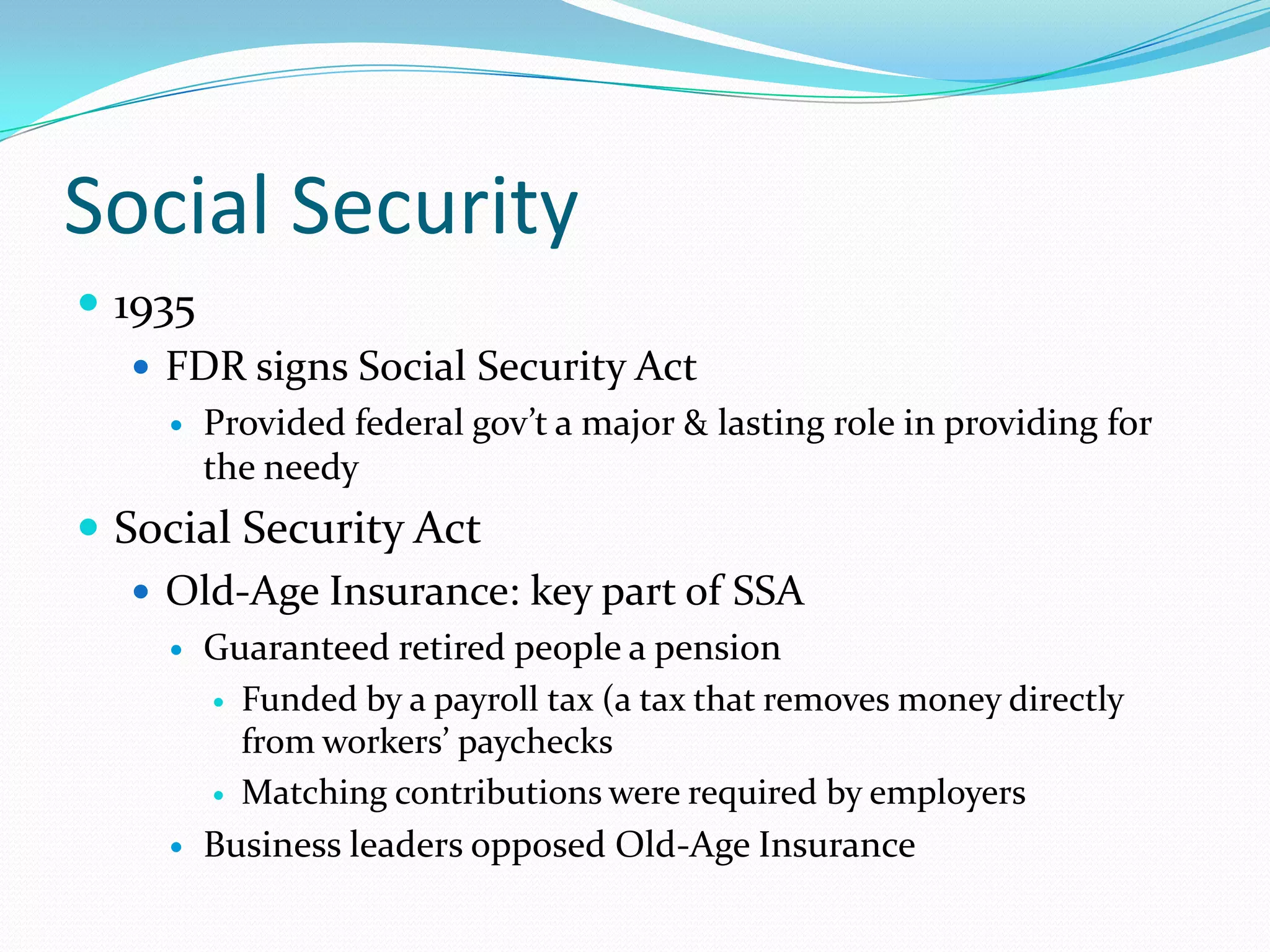 Social Security
 1935
    FDR signs Social Security Act
        Provided federal gov’t a major & lasting role in providing for
         the needy
 Social Security Act
    Old-Age Insurance: key part of SSA
        Guaranteed retired people a pension
          Funded by a payroll tax (a tax that removes money directly
           from workers’ paychecks
          Matching contributions were required by employers

        Business leaders opposed Old-Age Insurance
 