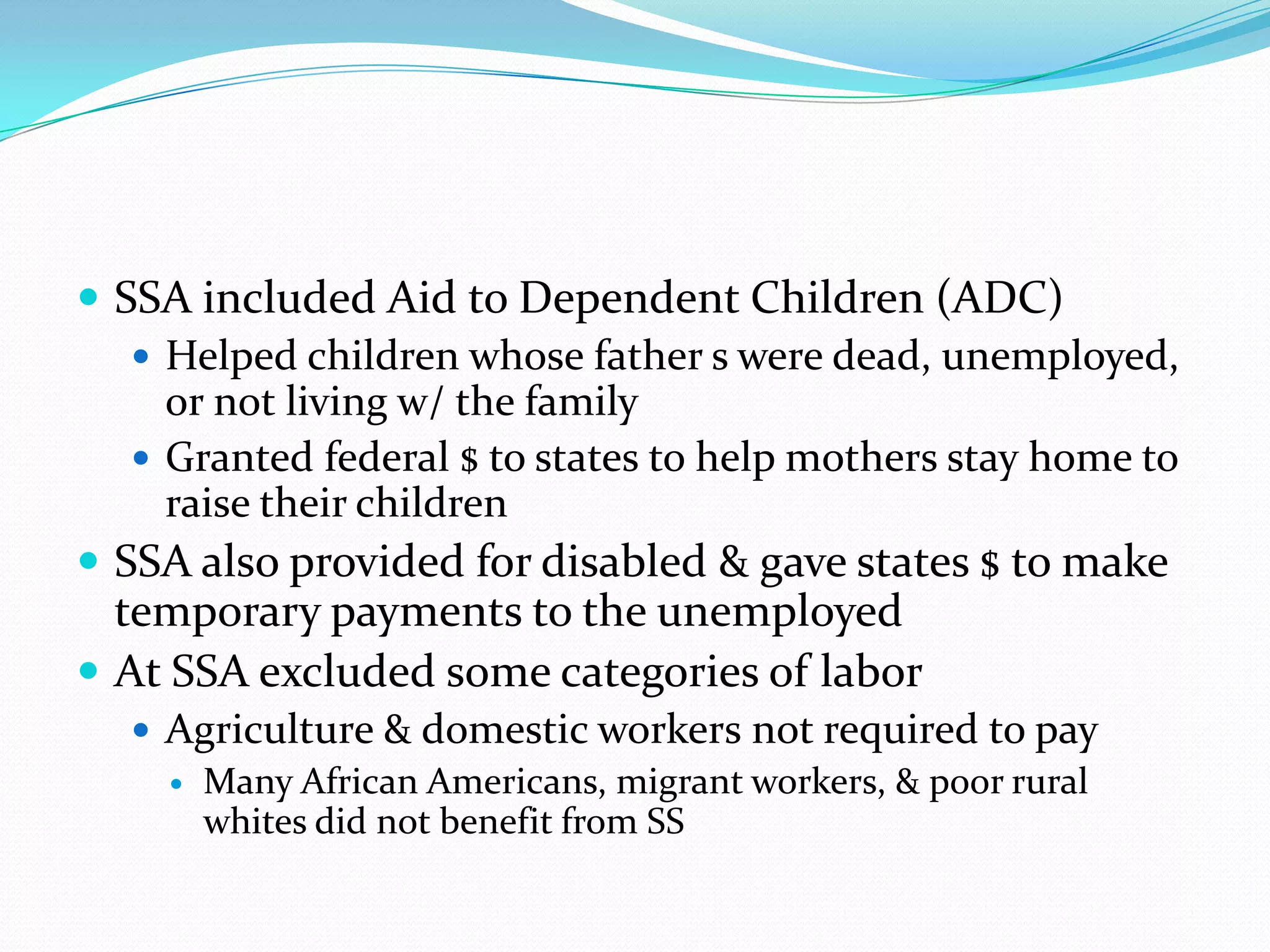  SSA included Aid to Dependent Children (ADC)
    Helped children whose father s were dead, unemployed,
     or not living w/ the family
    Granted federal $ to states to help mothers stay home to
     raise their children
 SSA also provided for disabled & gave states $ to make
  temporary payments to the unemployed
 At SSA excluded some categories of labor
    Agriculture & domestic workers not required to pay
      Many African Americans, migrant workers, & poor rural
       whites did not benefit from SS
 