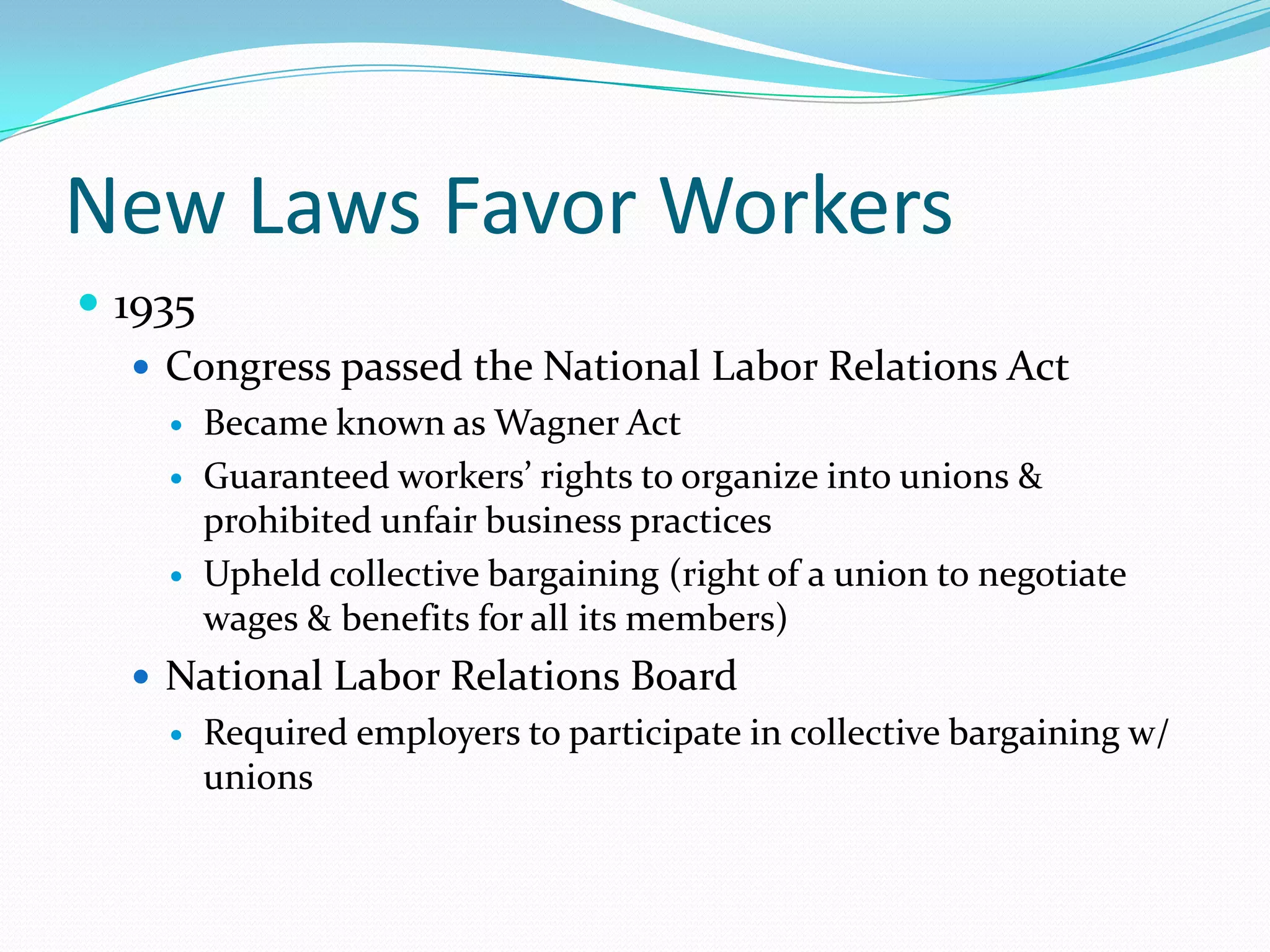 New Laws Favor Workers
 1935
    Congress passed the National Labor Relations Act
       Became known as Wagner Act
       Guaranteed workers’ rights to organize into unions &
        prohibited unfair business practices
       Upheld collective bargaining (right of a union to negotiate
        wages & benefits for all its members)
   National Labor Relations Board
       Required employers to participate in collective bargaining w/
        unions
 