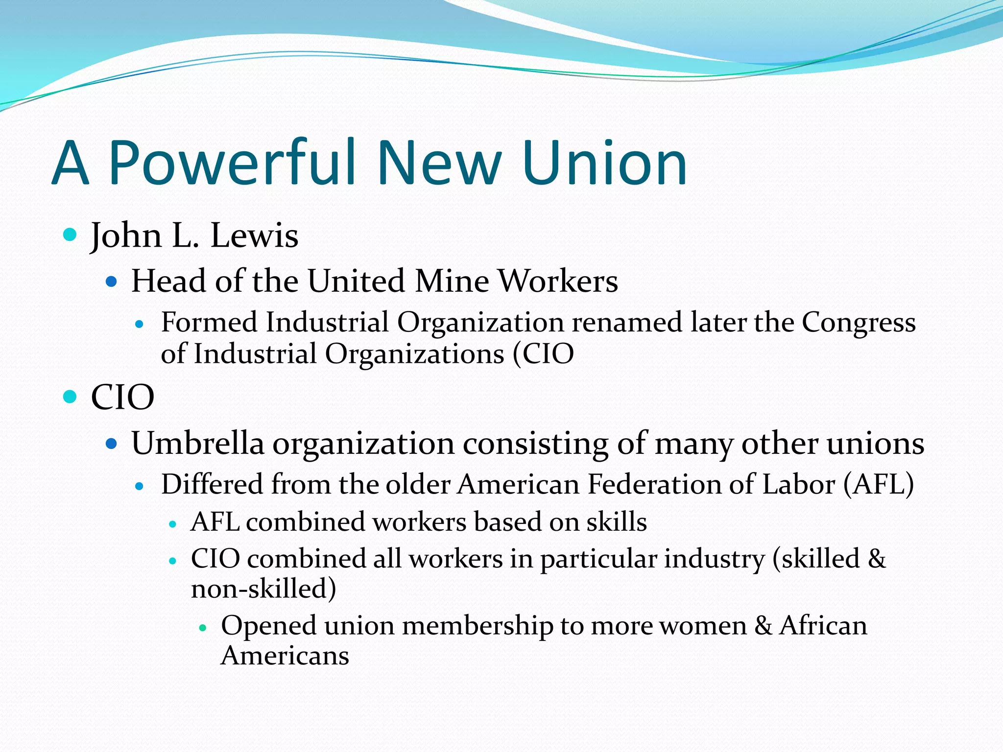 A Powerful New Union
 John L. Lewis
    Head of the United Mine Workers
       Formed Industrial Organization renamed later the Congress
        of Industrial Organizations (CIO
 CIO
    Umbrella organization consisting of many other unions
       Differed from the older American Federation of Labor (AFL)
         AFL combined workers based on skills

         CIO combined all workers in particular industry (skilled &
          non-skilled)
            Opened union membership to more women & African
             Americans
 