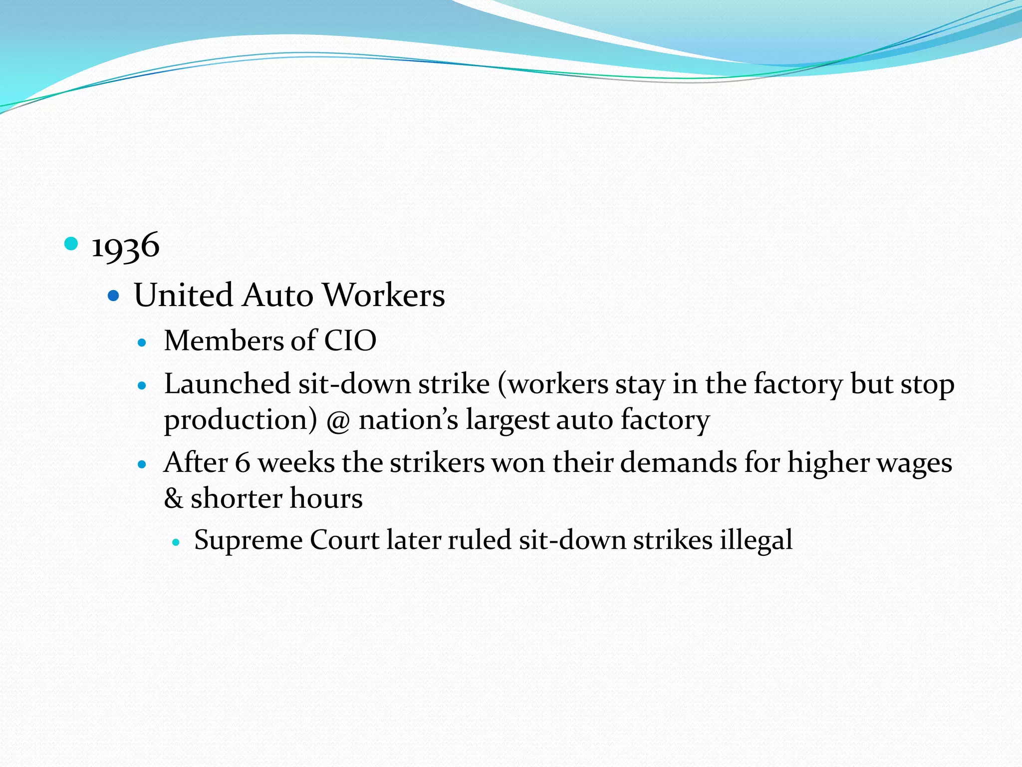  1936
    United Auto Workers
       Members of CIO
       Launched sit-down strike (workers stay in the factory but stop
        production) @ nation’s largest auto factory
       After 6 weeks the strikers won their demands for higher wages
        & shorter hours
         Supreme Court later ruled sit-down strikes illegal
 