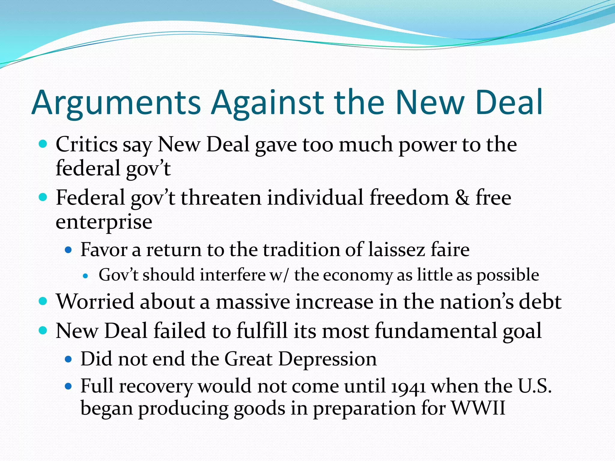 Arguments Against the New Deal
 Critics say New Deal gave too much power to the
  federal gov’t
 Federal gov’t threaten individual freedom & free
  enterprise
   Favor a return to the tradition of laissez faire
     Gov’t should interfere w/ the economy as little as possible

 Worried about a massive increase in the nation’s debt
 New Deal failed to fulfill its most fundamental goal
   Did not end the Great Depression
   Full recovery would not come until 1941 when the U.S.
    began producing goods in preparation for WWII
 