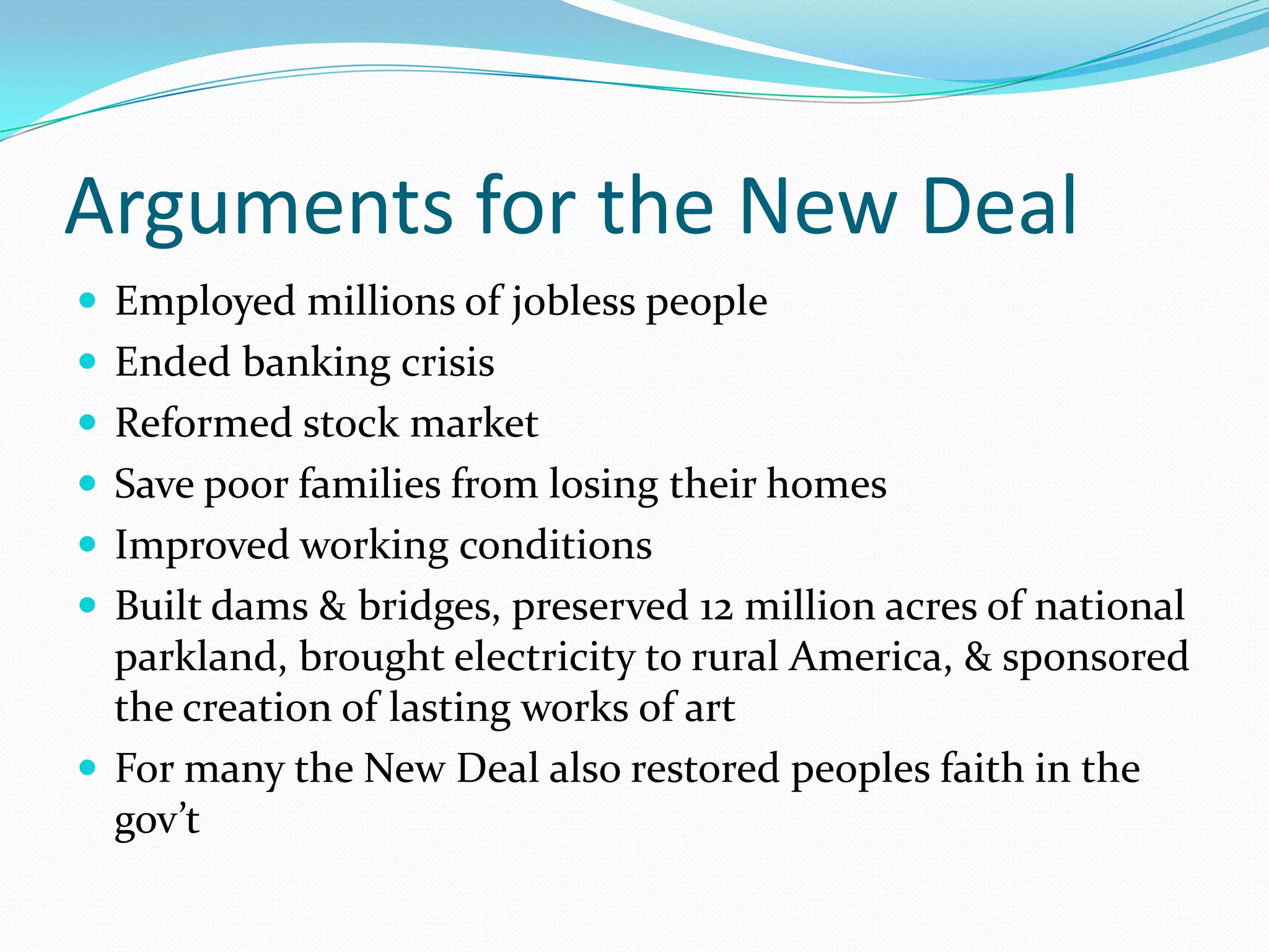 Arguments for the New Deal
 Employed millions of jobless people
 Ended banking crisis
 Reformed stock market
 Save poor families from losing their homes
 Improved working conditions
 Built dams & bridges, preserved 12 million acres of national
  parkland, brought electricity to rural America, & sponsored
  the creation of lasting works of art
 For many the New Deal also restored peoples faith in the
  gov’t
 