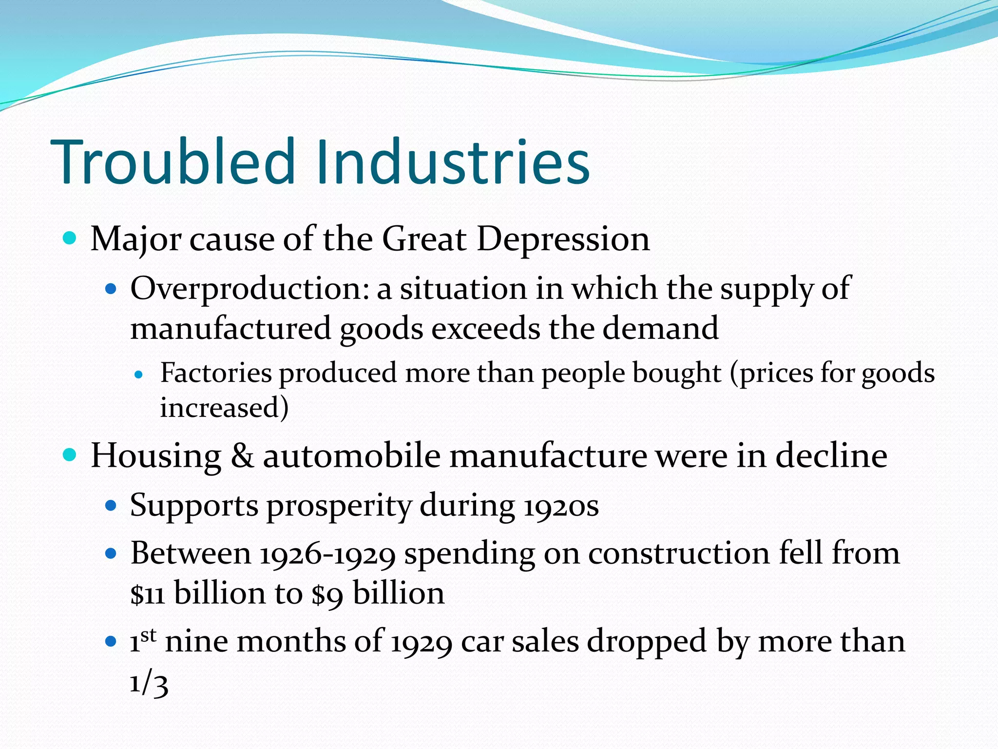 Troubled Industries
 Major cause of the Great Depression
   Overproduction: a situation in which the supply of
    manufactured goods exceeds the demand
       Factories produced more than people bought (prices for goods
        increased)
 Housing & automobile manufacture were in decline
   Supports prosperity during 1920s
   Between 1926-1929 spending on construction fell from
    $11 billion to $9 billion
   1st nine months of 1929 car sales dropped by more than
    1/3
 