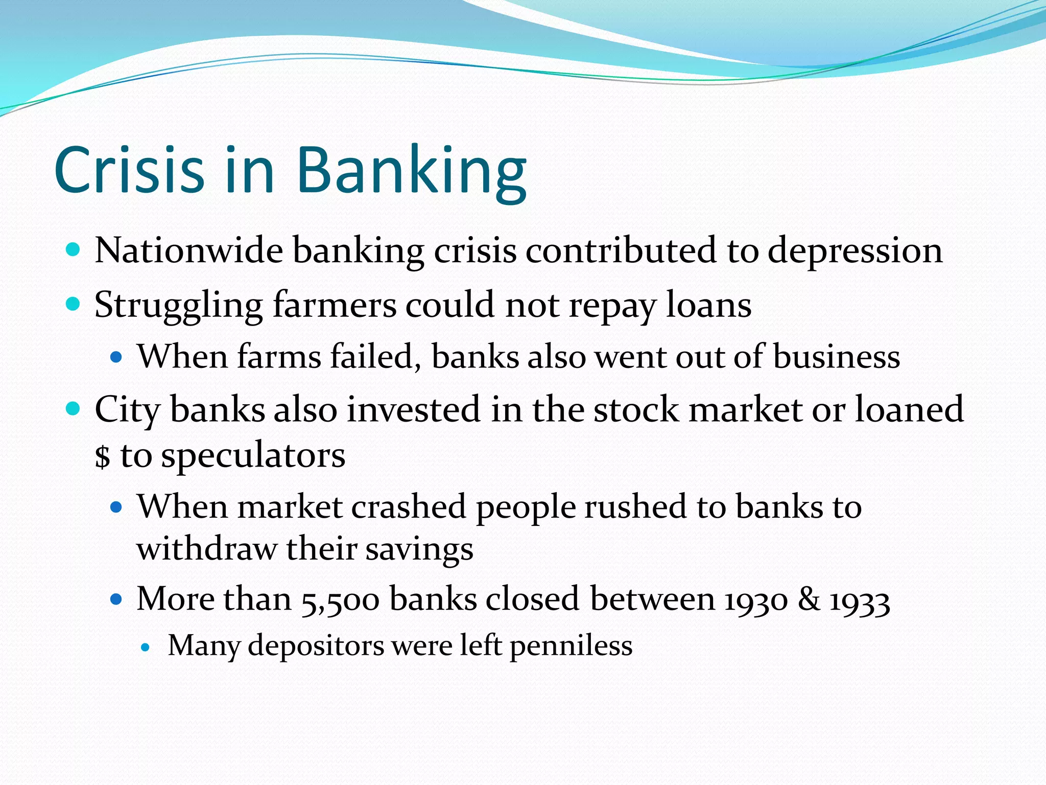 Crisis in Banking
 Nationwide banking crisis contributed to depression
 Struggling farmers could not repay loans
    When farms failed, banks also went out of business
 City banks also invested in the stock market or loaned
 $ to speculators
   When market crashed people rushed to banks to
    withdraw their savings
   More than 5,500 banks closed between 1930 & 1933
       Many depositors were left penniless
 