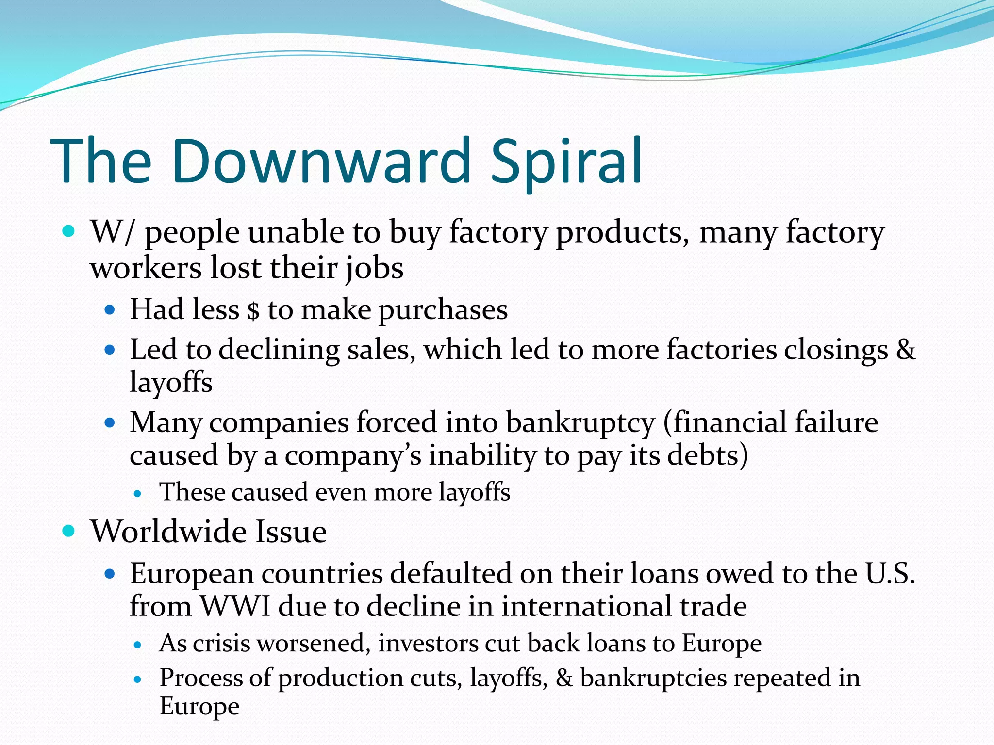The Downward Spiral
 W/ people unable to buy factory products, many factory
  workers lost their jobs
    Had less $ to make purchases
    Led to declining sales, which led to more factories closings &
     layoffs
    Many companies forced into bankruptcy (financial failure
     caused by a company’s inability to pay its debts)
        These caused even more layoffs
 Worldwide Issue
   European countries defaulted on their loans owed to the U.S.
    from WWI due to decline in international trade
        As crisis worsened, investors cut back loans to Europe
        Process of production cuts, layoffs, & bankruptcies repeated in
         Europe
 