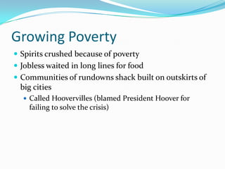Growing Poverty
 Spirits crushed because of poverty
 Jobless waited in long lines for food
 Communities of rundowns shack built on outskirts of
  big cities
   Called Hoovervilles (blamed President Hoover for
    failing to solve the crisis)
 