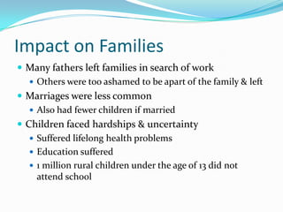 Impact on Families
 Many fathers left families in search of work
    Others were too ashamed to be apart of the family & left
 Marriages were less common
    Also had fewer children if married
 Children faced hardships & uncertainty
    Suffered lifelong health problems
    Education suffered
    1 million rural children under the age of 13 did not
     attend school
 