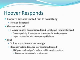 Hoover Responds
 Hoover’s advisers wanted him to do nothing
    Hoover disagreed
 Government Aid
    Hoover wanted business leaders & local gov’t to take the lead
        Encouraged city & state gov’t to create public works projects
        Urged private charities to et up soup kitchens
 1932
    Voluntary action was not enough
    Reconstruction Finance Corporation formed
        RFC gave $ to local gov’ts to fund public –works projects
          Economic situation did not improve
 