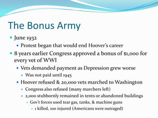 The Bonus Army
 June 1932
    Protest began that would end Hoover’s career
 8 years earlier Congress approved a bonus of $1,000 for
 every vet of WWI
   Vets demanded payment as Depression grew worse
       Was not paid until 1945
   Hoover refused & 20,000 vets marched to Washington
       Congress also refused (many marchers left)
       2,000 stubbornly remained in tents or abandoned buildings
         Gov’t forces used tear gas, tanks, & machine guns

            1 killed, 100 injured (Americans were outraged)
 